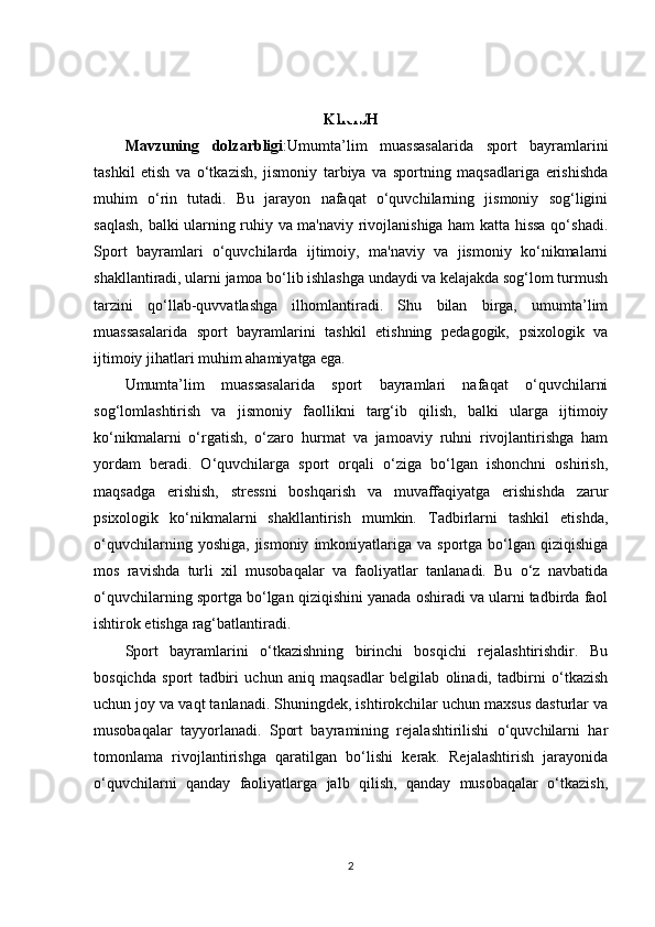 KIRISH
Mavzuning   dolzarbligi :Umumta’lim   muassasalarida   sport   bayramlarini
tashkil   etish   va   o‘tkazish,   jismoniy   tarbiya   va   sportning   maqsadlariga   erishishda
muhim   o‘rin   tutadi.   Bu   jarayon   nafaqat   o‘quvchilarning   jismoniy   sog‘ligini
saqlash, balki ularning ruhiy va ma'naviy rivojlanishiga ham katta hissa qo‘shadi.
Sport   bayramlari   o‘quvchilarda   ijtimoiy,   ma'naviy   va   jismoniy   ko‘nikmalarni
shakllantiradi, ularni jamoa bo‘lib ishlashga undaydi va kelajakda sog‘lom turmush
tarzini   qo‘llab-quvvatlashga   ilhomlantiradi.   Shu   bilan   birga,   umumta’lim
muassasalarida   sport   bayramlarini   tashkil   etishning   pedagogik,   psixologik   va
ijtimoiy jihatlari muhim ahamiyatga ega.
Umumta’lim   muassasalarida   sport   bayramlari   nafaqat   o‘quvchilarni
sog‘lomlashtirish   va   jismoniy   faollikni   targ‘ib   qilish,   balki   ularga   ijtimoiy
ko‘nikmalarni   o‘rgatish,   o‘zaro   hurmat   va   jamoaviy   ruhni   rivojlantirishga   ham
yordam   beradi.   O‘quvchilarga   sport   orqali   o‘ziga   bo‘lgan   ishonchni   oshirish,
maqsadga   erishish,   stressni   boshqarish   va   muvaffaqiyatga   erishishda   zarur
psixologik   ko‘nikmalarni   shakllantirish   mumkin.   Tadbirlarni   tashkil   etishda,
o‘quvchilarning  yoshiga,   jismoniy   imkoniyatlariga  va   sportga  bo‘lgan  qiziqishiga
mos   ravishda   turli   xil   musobaqalar   va   faoliyatlar   tanlanadi.   Bu   o‘z   navbatida
o‘quvchilarning sportga bo‘lgan qiziqishini yanada oshiradi va ularni tadbirda faol
ishtirok etishga rag‘batlantiradi.
Sport   bayramlarini   o‘tkazishning   birinchi   bosqichi   rejalashtirishdir.   Bu
bosqichda   sport   tadbiri   uchun   aniq   maqsadlar   belgilab   olinadi,   tadbirni   o‘tkazish
uchun joy va vaqt tanlanadi. Shuningdek, ishtirokchilar uchun maxsus dasturlar va
musobaqalar   tayyorlanadi.   Sport   bayramining   rejalashtirilishi   o‘quvchilarni   har
tomonlama   rivojlantirishga   qaratilgan   bo‘lishi   kerak.   Rejalashtirish   jarayonida
o‘quvchilarni   qanday   faoliyatlarga   jalb   qilish,   qanday   musobaqalar   o‘tkazish,
2 