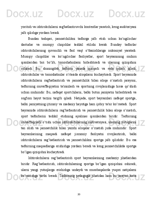 yoritish va ishtirokchilarni rag'batlantiruvchi kontentlar yaratish, keng auditoriyani
jalb qilishga yordam beradi.
Bundan   tashqari,   jamoatchilikni   tadbirga   jalb   etish   uchun   ko‘ngilochar
dasturlar   va   musiqiy   chiqishlar   tashkil   etilishi   kerak.   Bunday   tadbirlar
ishtirokchilarning   quvonchli   va   faol   vaqt   o‘tkazishlariga   imkoniyat   yaratadi.
Musiqiy   chiqishlar   va   ko‘ngilochar   faoliyatlar,   sport   bayramining   muhim
qismlaridan   biri   bo‘lib,   tomoshabinlarni   birlashtiradi   va   ularning   qiziqishini
oshiradi.   Bu,   shuningdek,   tadbirni   yanada   qiziqarli   va   esda   qolarli   qiladi,
ishtirokchilar va tomoshabinlar o‘rtasida aloqalarni kuchaytiradi. Sport bayramida
ishtirokchilarni   rag'batlantirish   va   jamoatchilik   bilan   aloqa   o‘rnatish   jarayoni,
tadbirning   muvaffaqiyatini   ta'minlash   va   sportning   rivojlanishiga   hissa   qo‘shish
uchun   muhimdir.   Bu,   nafaqat   sportchilarni,   balki   butun   jamiyatni   birlashtiradi   va
sog'lom   hayot   tarzini   targ'ib   qiladi.   Natijada,   sport   bayramlari   nafaqat   sportga,
balki jamiyatning ijtimoiy va madaniy hayotiga ham ijobiy ta'sir ko‘rsatadi. Sport
bayramida   ishtirokchilarni   rag‘batlantirish   va   jamoatchilik   bilan   aloqa   o‘rnatish,
sport   tadbirlarini   tashkil   etishning   ajralmas   qismlaridan   biridir.   Tadbirning
muvaffaqiyatli  o‘tishi  uchun ishtirokchilarning motivatsiyasi,  ularning yutuqlarini
tan   olish   va   jamoatchilik   bilan   yaxshi   aloqalar   o‘rnatish   juda   muhimdir.   Sport
bayramlarining   maqsadi   nafaqat   jismoniy   faoliyatni   rivojlantirish,   balki
ishtirokchilarni   rag‘batlantirish   va   jamoatchilikni   sportga   jalb   qilishdir.   Bu   esa
tadbirning maqsadlariga erishishga yordam beradi va keng jamoatchilikda sportga
bo‘lgan qiziqishni kuchaytiradi.
Ishtirokchilarni   rag‘batlantirish   sport   bayramlarining   markaziy   jihatlaridan
biridir.   Rag‘batlantirish,   ishtirokchilarning   sportga   bo‘lgan   qiziqishini   oshiradi,
ularni   yangi   yutuqlarga   erishishga   undaydi   va   musobaqalarda   yuqori   natijalarni
ko‘rsatishga   turtki   beradi.   Tadbirning   pedagogik   jihatidan   ham   bu   jarayon   katta
20 