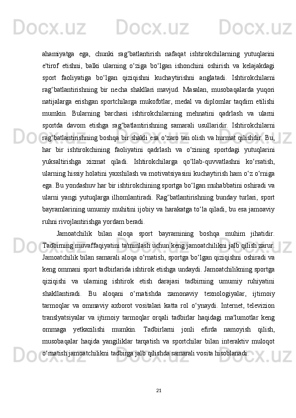 ahamiyatga   ega,   chunki   rag‘batlantirish   nafaqat   ishtirokchilarning   yutuqlarini
e'tirof   etishni,   balki   ularning   o‘ziga   bo‘lgan   ishonchini   oshirish   va   kelajakdagi
sport   faoliyatiga   bo‘lgan   qiziqishni   kuchaytirishni   anglatadi.   Ishtirokchilarni
rag‘batlantirishning   bir   necha   shakllari   mavjud.   Masalan,   musobaqalarda   yuqori
natijalarga   erishgan   sportchilarga   mukofotlar,   medal   va   diplomlar   taqdim   etilishi
mumkin.   Bularning   barchasi   ishtirokchilarning   mehnatini   qadrlash   va   ularni
sportda   davom   etishga   rag‘batlantirishning   samarali   usullaridir.   Ishtirokchilarni
rag‘batlantirishning boshqa bir shakli esa o‘zaro tan olish va hurmat qilishdir. Bu,
har   bir   ishtirokchining   faoliyatini   qadrlash   va   o‘zining   sportdagi   yutuqlarini
yuksaltirishga   xizmat   qiladi.   Ishtirokchilarga   qo‘llab-quvvatlashni   ko‘rsatish,
ularning hissiy holatini yaxshilash va motivatsiyasini kuchaytirish ham o‘z o‘rniga
ega. Bu yondashuv har bir ishtirokchining sportga bo‘lgan muhabbatini oshiradi va
ularni   yangi   yutuqlarga   ilhomlantiradi.   Rag‘batlantirishning   bunday   turlari,   sport
bayramlarining umumiy muhitini ijobiy va harakatga to‘la qiladi, bu esa jamoaviy
ruhni rivojlantirishga yordam beradi.
Jamoatchilik   bilan   aloqa   sport   bayramining   boshqa   muhim   jihatidir.
Tadbirning muvaffaqiyatini ta'minlash uchun keng jamoatchilikni jalb qilish zarur.
Jamoatchilik bilan samarali aloqa o‘rnatish, sportga bo‘lgan qiziqishni oshiradi va
keng ommani sport tadbirlarida ishtirok etishga undaydi. Jamoatchilikning sportga
qiziqishi   va   ularning   ishtirok   etish   darajasi   tadbirning   umumiy   ruhiyatini
shakllantiradi.   Bu   aloqani   o‘rnatishda   zamonaviy   texnologiyalar,   ijtimoiy
tarmoqlar   va   ommaviy   axborot   vositalari   katta   rol   o‘ynaydi.   Internet,   televizion
translyatsiyalar   va   ijtimoiy   tarmoqlar   orqali   tadbirlar   haqidagi   ma'lumotlar   keng
ommaga   yetkazilishi   mumkin.   Tadbirlarni   jonli   efirda   namoyish   qilish,
musobaqalar   haqida   yangiliklar   tarqatish   va   sportchilar   bilan   interaktiv   muloqot
o‘rnatish jamoatchilikni tadbirga jalb qilishda samarali vosita hisoblanadi.
21 