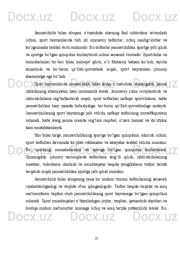 Jamoatchilik   bilan   aloqani   o‘rnatishda   ularning   faol   ishtirokini   ta'minlash
uchun,   sport   bayramlarida   turli   xil   ommaviy   tadbirlar,   ochiq   mashg‘ulotlar   va
ko‘rgazmalar tashkil etish muhimdir. Bu tadbirlar jamoatchilikni sportga jalb qilish
va sportga bo‘lgan qiziqishni kuchaytirish uchun samarali vositadir. Sportchilar va
tomoshabinlar   bir-biri   bilan   muloqot   qilish,   o‘z   fikrlarini   baham   ko‘rish,   tajriba
almashish   va   bir-birini   qo‘llab-quvvatlash   orqali,   sport   bayramlari   ijtimoiy
ahamiyatga ega bo‘ladi.
Sport   bayramlarida   jamoatchilik   bilan   aloqa   o‘rnatishda,   shuningdek,   jamoa
ishlashining   ahamiyatini   ham   unutmaslik   kerak.   Jamoaviy   ruhni   rivojlantirish   va
ishtirokchilarni   rag‘batlantirish   orqali,   sport   tadbirlari   nafaqat   sportchilarni,   balki
jamoatchilikni   ham   yanada   birlashishga,   bir-birini   qo‘llab-quvvatlashga   undaydi.
Jamoatchilikning   sport   bayramiga   jalb   etilishi   nafaqat   tadbirning   muvaffaqiyatini
oshiradi,   balki   keng   jamoa   orasida   sog‘lom   raqobat,   o‘zaro   hurmat   va   do‘stlikni
ham mustahkamlaydi.
Shu bilan birga, jamoatchilikning sportga bo‘lgan qiziqishini oshirish uchun,
sport tadbirlari davomida ko‘plab reklamalar va aksiyalar tashkil etilishi mumkin.
Bu,   sportning   ommalashishini   va   sportga   bo‘lgan   qiziqishni   kuchaytiradi.
Shuningdek,   ijtimoiy   tarmoqlarda   tadbirlarni   targ‘ib   qilish,   ishtirokchilarning
suratlari,   videolarini   ulashish   va   musobaqalar   haqida   yangiliklarni   tezkor   tarzda
tarqatish orqali jamoatchilikni sportga jalb qilish mumkin.
Jamoatchilik   bilan   aloqaning   yana   bir   muhim   tomoni   tadbirlarning   samarali
rejalashtirilganligi   va   vaqtida   e'lon   qilinganligidir.   Tadbir   haqida   vaqtida   va   aniq
ma'lumotlarni   taqdim   etish   jamoatchilikning   sport   bayramiga   bo‘lgan   qiziqishini
oshiradi. Sport musobaqalari o‘tkaziladigan joylar, vaqtlari, qatnashish shartlari va
boshqa   muhim   ma'lumotlar   ommaga   ochiq   va   aniq   tarzda   yetkazilishi   kerak.   Bu,
22 