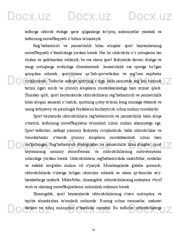 tadbirga   ishtirok   etishga   qaror   qilganlarga   ko‘proq   imkoniyatlar   yaratadi   va
tadbirning muvaffaqiyatli o‘tishini ta'minlaydi.
Rag‘batlantirish   va   jamoatchilik   bilan   aloqalar   sport   bayramlarining
muvaffaqiyatli o‘tkazilishiga yordam beradi. Har bir ishtirokchi o‘z yutuqlarini tan
olishni va qadrlanishni xohlaydi, bu esa ularni sport faoliyatida davom etishga va
yangi   yutuqlarga   erishishga   ilhomlantiradi.   Jamoatchilik   esa   sportga   bo‘lgan
qiziqishni   oshiradi,   sportchilarni   qo‘llab-quvvatlashni   va   sog‘lom   raqobatni
rivojlantiradi. Tadbirlar nafaqat sportning o‘ziga, balki jamiyatda sog‘lom turmush
tarzini   ilgari   surish   va   ijtimoiy   aloqalarni   mustahkamlashga   ham   xizmat   qiladi.
Shunday qilib, sport bayramlarida ishtirokchilarni rag‘batlantirish va jamoatchilik
bilan aloqani samarali o‘rnatish, sportning ijobiy ta'sirini keng ommaga etkazish va
uning tarbiyaviy va psixologik foydalarini kuchaytirish uchun muhim vositalardir.
Sport   bayramida   ishtirokchilarni   rag'batlantirish   va   jamoatchilik   bilan   aloqa
o'rnatish,   tadbirning   muvaffaqiyatini   ta'minlash   uchun   muhim   ahamiyatga   ega.
Sport   tadbirlari,   nafaqat   jismoniy   faoliyatni   rivojlantirish,   balki   ishtirokchilar   va
tomoshabinlar   o'rtasida   ijtimoiy   aloqalarni   mustahkamlash   uchun   ham
mo'ljallangan.   Rag'batlantirish   strategiyalari   va   jamoatchilik   bilan   aloqalar,   sport
bayramining   umumiy   atmosferasini   va   ishtirokchilarning   motivatsiyasini
oshirishga   yordam   beradi.   Ishtirokchilarni   rag'batlantirishda   mukofotlar,   medallar
va   esdalik   sovg'alari   muhim   rol   o'ynaydi.   Musobaqalarda   g'alaba   qozonish,
ishtirokchilarda   o'zlariga   bo'lgan   ishonchni   oshiradi   va   ularni   qo'shimcha   sa'y-
harakatlarga undaydi. Mukofotlar, shuningdek, ishtirokchilarning mehnatini e'tirof
etish va ularning muvaffaqiyatlarini nishonlash imkonini beradi.
Shuningdek,   sport   bayramlarida   ishtirokchilarning   o'zaro   muloqotini   va
tajriba   almashishini   ta'minlash   muhimdir.   Buning   uchun   seminarlar,   mahorat
darslari   va   ochiq   muloqotlar   o‘tkazilishi   mumkin.   Bu   tadbirlar   ishtirokchilarga
23 