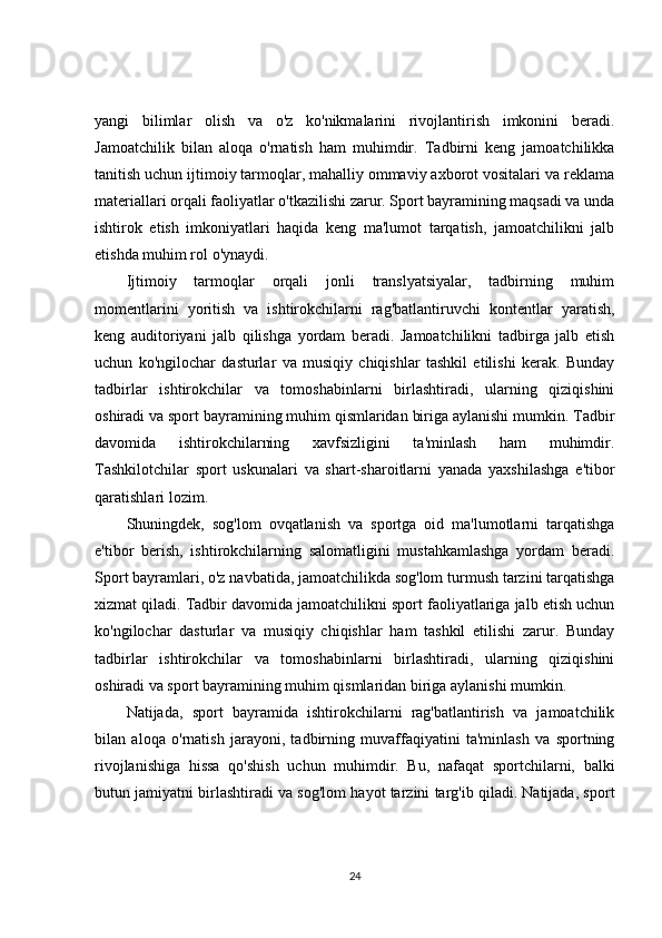 yangi   bilimlar   olish   va   o'z   ko'nikmalarini   rivojlantirish   imkonini   beradi.
Jamoatchilik   bilan   aloqa   o'rnatish   ham   muhimdir.   Tadbirni   keng   jamoatchilikka
tanitish uchun ijtimoiy tarmoqlar, mahalliy ommaviy axborot vositalari va reklama
materiallari orqali faoliyatlar o'tkazilishi zarur. Sport bayramining maqsadi va unda
ishtirok   etish   imkoniyatlari   haqida   keng   ma'lumot   tarqatish,   jamoatchilikni   jalb
etishda muhim rol o'ynaydi.
Ijtimoiy   tarmoqlar   orqali   jonli   translyatsiyalar,   tadbirning   muhim
momentlarini   yoritish   va   ishtirokchilarni   rag'batlantiruvchi   kontentlar   yaratish,
keng   auditoriyani   jalb   qilishga   yordam   beradi.   Jamoatchilikni   tadbirga   jalb   etish
uchun   ko'ngilochar   dasturlar   va   musiqiy   chiqishlar   tashkil   etilishi   kerak.   Bunday
tadbirlar   ishtirokchilar   va   tomoshabinlarni   birlashtiradi,   ularning   qiziqishini
oshiradi va sport bayramining muhim qismlaridan biriga aylanishi mumkin. Tadbir
davomida   ishtirokchilarning   xavfsizligini   ta'minlash   ham   muhimdir.
Tashkilotchilar   sport   uskunalari   va   shart-sharoitlarni   yanada   yaxshilashga   e'tibor
qaratishlari lozim.
Shuningdek,   sog'lom   ovqatlanish   va   sportga   oid   ma'lumotlarni   tarqatishga
e'tibor   berish,   ishtirokchilarning   salomatligini   mustahkamlashga   yordam   beradi.
Sport bayramlari, o'z navbatida, jamoatchilikda sog'lom turmush tarzini tarqatishga
xizmat qiladi. Tadbir davomida jamoatchilikni sport faoliyatlariga jalb etish uchun
ko'ngilochar   dasturlar   va   musiqiy   chiqishlar   ham   tashkil   etilishi   zarur.   Bunday
tadbirlar   ishtirokchilar   va   tomoshabinlarni   birlashtiradi,   ularning   qiziqishini
oshiradi va sport bayramining muhim qismlaridan biriga aylanishi mumkin.
Natijada,   sport   bayramida   ishtirokchilarni   rag'batlantirish   va   jamoatchilik
bilan   aloqa   o'rnatish   jarayoni,   tadbirning   muvaffaqiyatini   ta'minlash   va   sportning
rivojlanishiga   hissa   qo'shish   uchun   muhimdir.   Bu,   nafaqat   sportchilarni,   balki
butun jamiyatni birlashtiradi va sog'lom hayot tarzini targ'ib qiladi. Natijada, sport
24 