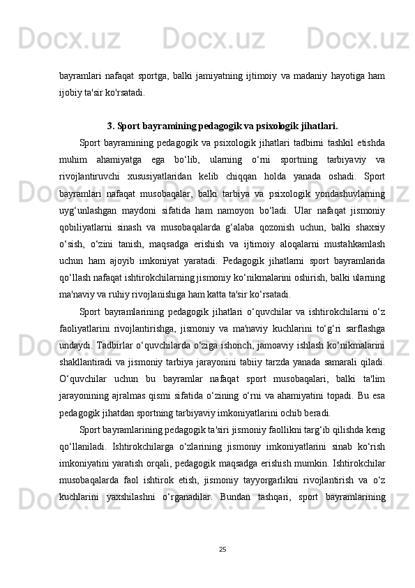 bayramlari   nafaqat   sportga,   balki   jamiyatning   ijtimoiy   va   madaniy   hayotiga   ham
ijobiy ta'sir ko'rsatadi.
3.  Sport bayramining pedagogik va psixologik jihatlari.
Sport   bayramining   pedagogik   va   psixologik   jihatlari   tadbirni   tashkil   etishda
muhim   ahamiyatga   ega   bo‘lib,   ularning   o‘rni   sportning   tarbiyaviy   va
rivojlantiruvchi   xususiyatlaridan   kelib   chiqqan   holda   yanada   oshadi.   Sport
bayramlari   nafaqat   musobaqalar,   balki   tarbiya   va   psixologik   yondashuvlarning
uyg‘unlashgan   maydoni   sifatida   ham   namoyon   bo‘ladi.   Ular   nafaqat   jismoniy
qobiliyatlarni   sinash   va   musobaqalarda   g‘alaba   qozonish   uchun,   balki   shaxsiy
o‘sish,   o‘zini   tanish,   maqsadga   erishish   va   ijtimoiy   aloqalarni   mustahkamlash
uchun   ham   ajoyib   imkoniyat   yaratadi.   Pedagogik   jihatlarni   sport   bayramlarida
qo‘llash nafaqat ishtirokchilarning jismoniy ko‘nikmalarini oshirish, balki ularning
ma'naviy va ruhiy rivojlanishiga ham katta ta'sir ko‘rsatadi.
Sport   bayramlarining   pedagogik   jihatlari   o‘quvchilar   va   ishtirokchilarni   o‘z
faoliyatlarini   rivojlantirishga,   jismoniy   va   ma'naviy   kuchlarini   to‘g‘ri   sarflashga
undaydi. Tadbirlar o‘quvchilarda o‘ziga ishonch, jamoaviy ishlash ko‘nikmalarini
shakllantiradi   va  jismoniy  tarbiya  jarayonini   tabiiy  tarzda   yanada  samarali  qiladi.
O‘quvchilar   uchun   bu   bayramlar   nafaqat   sport   musobaqalari,   balki   ta'lim
jarayonining   ajralmas   qismi   sifatida   o‘zining   o‘rni   va   ahamiyatini   topadi.   Bu   esa
pedagogik jihatdan sportning tarbiyaviy imkoniyatlarini ochib beradi.
Sport bayramlarining pedagogik ta'siri jismoniy faollikni targ‘ib qilishda keng
qo‘llaniladi.   Ishtirokchilarga   o‘zlarining   jismoniy   imkoniyatlarini   sinab   ko‘rish
imkoniyatini yaratish orqali, pedagogik maqsadga erishish mumkin. Ishtirokchilar
musobaqalarda   faol   ishtirok   etish,   jismoniy   tayyorgarlikni   rivojlantirish   va   o‘z
kuchlarini   yaxshilashni   o‘rganadilar.   Bundan   tashqari,   sport   bayramlarining
25 