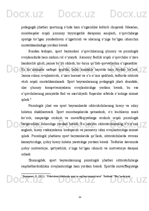 pedagogik  jihatlari   sportning  o‘zida  ham  o‘zgarishlar   keltirib  chiqaradi.  Masalan,
musobaqalar   orqali   jismoniy   tayyorgarlik   darajasini   aniqlash,   o‘quvchilarga
sportga   bo‘lgan   yondashuvni   o‘zgartirish   va   ularning   o‘ziga   bo‘lgan   ishonchni
mustahkamlashga yordam beradi.
Bundan   tashqari,   sport   bayramlari   o‘quvchilarning   ijtimoiy   va   psixologik
rivojlanishida ham muhim rol o‘ynaydi. Jismoniy faollik orqali o‘quvchilar o‘zaro
hamkorlik qilish, jamoa bo‘lib ishlash, bir-birini qo‘llab-quvvatlashni o‘rganadilar.
Bu   ko‘nikmalar   nafaqat   sportda,   balki   kundalik   hayotda   ham   foydali   bo‘ladi.
Jamoa ruhini rivojlantirish, o‘zaro hurmat va o‘z-o‘zini qadrlash, tadbirda ishtirok
etish   orqali   mustahkamlanadi.   Sport   bayramlarining   pedagogik   jihati   shundaki,
ular   ijtimoiy   kompetensiyalarni   rivojlantirishga   yordam   beradi,   bu   esa
o‘quvchilarning   jamiyatda   faol   va   mas'uliyatli   fuqarolar   sifatida   o‘sishiga   xizmat
qiladi. 3
Psixologik   jihat   esa   sport   bayramlarida   ishtirokchilarning   hissiy   va   ruhiy
holatini   shakllantiradi.   Sport   musobaqalarida   qatnashish,   o‘z   kuchlarini   sinab
ko‘rish,   maqsadga   erishish   va   muvaffaqiyatlarga   erishish   orqali   psixologik
barqarorlikni   oshirishga   yordam   beradi.   Bu   jarayon   ishtirokchilarning   o‘z-o‘zini
anglash, hissiy reaksiyalarini boshqarish va jamoaviy ishni rivojlantirishga xizmat
qiladi.   Psixologik   jihatlarni   sport   bayramlarida   qo‘llash,   ishtirokchilarda   stressni
kamaytirishga, ijobiy hissiy holatni yaratishga yordam beradi. Tadbirlar davomida
ijobiy   motivatsiya,   qat'iyatlilik,   o‘ziga   bo‘lgan   ishonch   va   motivatsiya   darajasi
oshadi.
Shuningdek,   sport   bayramlarining   psixologik   jihatlari   ishtirokchilarga
raqobatbardoshlikni   rivojlantirishga   ham   yordam   beradi.   Sportda   muvaffaqiyatga
3
  Raxmonov, D. (2021).  "O'zbekiston yoshlarida sport va sog'lom turmush tarzi" . Toshkent: "Fan" nashriyoti.
26 