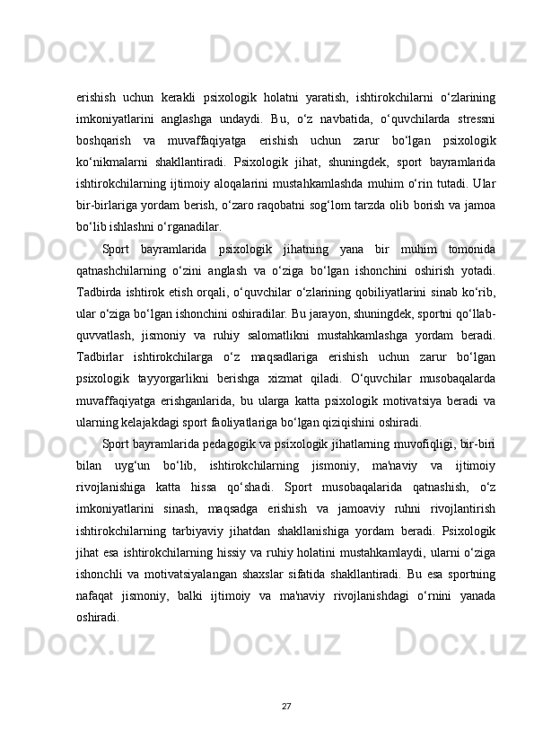 erishish   uchun   kerakli   psixologik   holatni   yaratish,   ishtirokchilarni   o‘zlarining
imkoniyatlarini   anglashga   undaydi.   Bu,   o‘z   navbatida,   o‘quvchilarda   stressni
boshqarish   va   muvaffaqiyatga   erishish   uchun   zarur   bo‘lgan   psixologik
ko‘nikmalarni   shakllantiradi.   Psixologik   jihat,   shuningdek,   sport   bayramlarida
ishtirokchilarning   ijtimoiy   aloqalarini   mustahkamlashda   muhim   o‘rin   tutadi.   Ular
bir-birlariga yordam berish, o‘zaro raqobatni sog‘lom tarzda olib borish va jamoa
bo‘lib ishlashni o‘rganadilar.
Sport   bayramlarida   psixologik   jihatning   yana   bir   muhim   tomonida
qatnashchilarning   o‘zini   anglash   va   o‘ziga   bo‘lgan   ishonchini   oshirish   yotadi.
Tadbirda ishtirok etish orqali, o‘quvchilar  o‘zlarining qobiliyatlarini  sinab  ko‘rib,
ular o‘ziga bo‘lgan ishonchini oshiradilar. Bu jarayon, shuningdek, sportni qo‘llab-
quvvatlash,   jismoniy   va   ruhiy   salomatlikni   mustahkamlashga   yordam   beradi.
Tadbirlar   ishtirokchilarga   o‘z   maqsadlariga   erishish   uchun   zarur   bo‘lgan
psixologik   tayyorgarlikni   berishga   xizmat   qiladi.   O‘quvchilar   musobaqalarda
muvaffaqiyatga   erishganlarida,   bu   ularga   katta   psixologik   motivatsiya   beradi   va
ularning kelajakdagi sport faoliyatlariga bo‘lgan qiziqishini oshiradi.
Sport bayramlarida pedagogik va psixologik jihatlarning muvofiqligi, bir-biri
bilan   uyg‘un   bo‘lib,   ishtirokchilarning   jismoniy,   ma'naviy   va   ijtimoiy
rivojlanishiga   katta   hissa   qo‘shadi.   Sport   musobaqalarida   qatnashish,   o‘z
imkoniyatlarini   sinash,   maqsadga   erishish   va   jamoaviy   ruhni   rivojlantirish
ishtirokchilarning   tarbiyaviy   jihatdan   shakllanishiga   yordam   beradi.   Psixologik
jihat esa ishtirokchilarning hissiy va ruhiy holatini  mustahkamlaydi, ularni o‘ziga
ishonchli   va   motivatsiyalangan   shaxslar   sifatida   shakllantiradi.   Bu   esa   sportning
nafaqat   jismoniy,   balki   ijtimoiy   va   ma'naviy   rivojlanishdagi   o‘rnini   yanada
oshiradi.
27