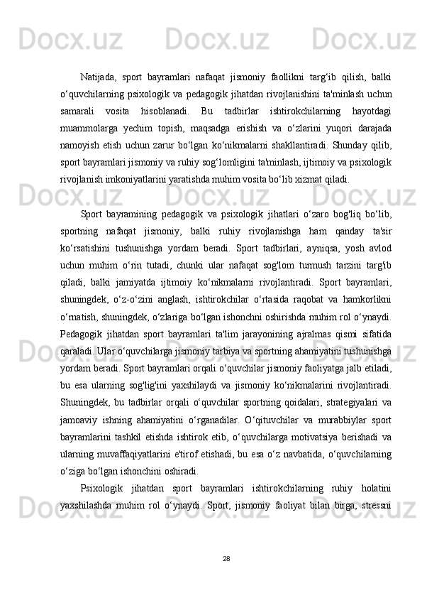 Natijada,   sport   bayramlari   nafaqat   jismoniy   faollikni   targ‘ib   qilish,   balki
o‘quvchilarning   psixologik   va   pedagogik   jihatdan   rivojlanishini   ta'minlash   uchun
samarali   vosita   hisoblanadi.   Bu   tadbirlar   ishtirokchilarning   hayotdagi
muammolarga   yechim   topish,   maqsadga   erishish   va   o‘zlarini   yuqori   darajada
namoyish   etish   uchun   zarur   bo‘lgan   ko‘nikmalarni   shakllantiradi.   Shunday   qilib,
sport bayramlari jismoniy va ruhiy sog‘lomligini ta'minlash, ijtimoiy va psixologik
rivojlanish imkoniyatlarini yaratishda muhim vosita bo‘lib xizmat qiladi.
Sport   bayramining   pedagogik   va   psixologik   jihatlari   o‘zaro   bog'liq   bo‘lib,
sportning   nafaqat   jismoniy,   balki   ruhiy   rivojlanishga   ham   qanday   ta'sir
ko‘rsatishini   tushunishga   yordam   beradi.   Sport   tadbirlari,   ayniqsa,   yosh   avlod
uchun   muhim   o‘rin   tutadi,   chunki   ular   nafaqat   sog'lom   turmush   tarzini   targ'ib
qiladi,   balki   jamiyatda   ijtimoiy   ko‘nikmalarni   rivojlantiradi.   Sport   bayramlari,
shuningdek,   o‘z-o‘zini   anglash,   ishtirokchilar   o‘rtasida   raqobat   va   hamkorlikni
o‘rnatish, shuningdek, o‘zlariga bo‘lgan ishonchni oshirishda muhim rol o‘ynaydi.
Pedagogik   jihatdan   sport   bayramlari   ta'lim   jarayonining   ajralmas   qismi   sifatida
qaraladi. Ular o‘quvchilarga jismoniy tarbiya va sportning ahamiyatini tushunishga
yordam beradi. Sport bayramlari orqali o‘quvchilar jismoniy faoliyatga jalb etiladi,
bu   esa   ularning   sog'lig'ini   yaxshilaydi   va   jismoniy   ko‘nikmalarini   rivojlantiradi.
Shuningdek,   bu   tadbirlar   orqali   o‘quvchilar   sportning   qoidalari,   strategiyalari   va
jamoaviy   ishning   ahamiyatini   o‘rganadilar.   O‘qituvchilar   va   murabbiylar   sport
bayramlarini   tashkil   etishda   ishtirok   etib,   o‘quvchilarga   motivatsiya   berishadi   va
ularning  muvaffaqiyatlarini  e'tirof  etishadi,  bu  esa  o‘z navbatida,  o‘quvchilarning
o‘ziga bo‘lgan ishonchini oshiradi.
Psixologik   jihatdan   sport   bayramlari   ishtirokchilarning   ruhiy   holatini
yaxshilashda   muhim   rol   o‘ynaydi.   Sport,   jismoniy   faoliyat   bilan   birga,   stressni
28