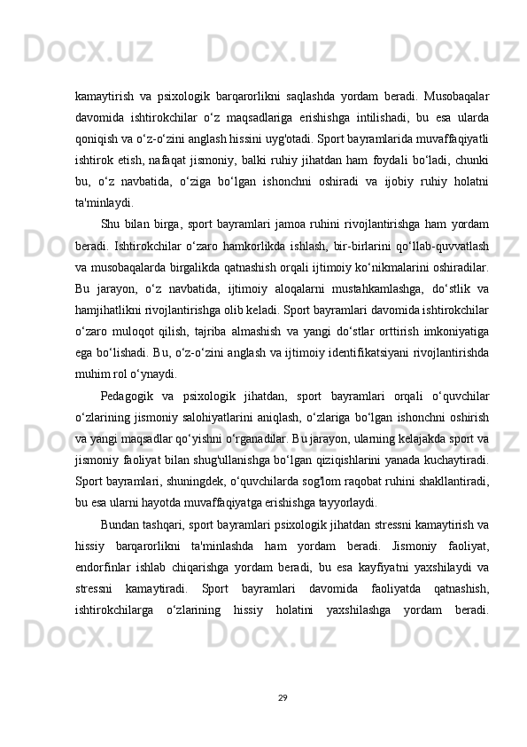 kamaytirish   va   psixologik   barqarorlikni   saqlashda   yordam   beradi.   Musobaqalar
davomida   ishtirokchilar   o‘z   maqsadlariga   erishishga   intilishadi,   bu   esa   ularda
qoniqish va o‘z-o‘zini anglash hissini uyg'otadi. Sport bayramlarida muvaffaqiyatli
ishtirok   etish,   nafaqat   jismoniy,   balki   ruhiy   jihatdan   ham   foydali   bo‘ladi,   chunki
bu,   o‘z   navbatida,   o‘ziga   bo‘lgan   ishonchni   oshiradi   va   ijobiy   ruhiy   holatni
ta'minlaydi.
Shu   bilan   birga,   sport   bayramlari   jamoa   ruhini   rivojlantirishga   ham   yordam
beradi.   Ishtirokchilar   o‘zaro   hamkorlikda   ishlash,   bir-birlarini   qo‘llab-quvvatlash
va musobaqalarda birgalikda qatnashish orqali ijtimoiy ko‘nikmalarini oshiradilar.
Bu   jarayon,   o‘z   navbatida,   ijtimoiy   aloqalarni   mustahkamlashga,   do‘stlik   va
hamjihatlikni rivojlantirishga olib keladi. Sport bayramlari davomida ishtirokchilar
o‘zaro   muloqot   qilish,   tajriba   almashish   va   yangi   do‘stlar   orttirish   imkoniyatiga
ega bo‘lishadi. Bu, o‘z-o‘zini anglash va ijtimoiy identifikatsiyani rivojlantirishda
muhim rol o‘ynaydi.
Pedagogik   va   psixologik   jihatdan,   sport   bayramlari   orqali   o‘quvchilar
o‘zlarining   jismoniy   salohiyatlarini   aniqlash,   o‘zlariga   bo‘lgan   ishonchni   oshirish
va yangi maqsadlar qo‘yishni o‘rganadilar. Bu jarayon, ularning kelajakda sport va
jismoniy faoliyat bilan shug'ullanishga bo‘lgan qiziqishlarini yanada kuchaytiradi.
Sport bayramlari, shuningdek, o‘quvchilarda sog'lom raqobat ruhini shakllantiradi,
bu esa ularni hayotda muvaffaqiyatga erishishga tayyorlaydi.
Bundan tashqari, sport bayramlari psixologik jihatdan stressni kamaytirish va
hissiy   barqarorlikni   ta'minlashda   ham   yordam   beradi.   Jismoniy   faoliyat,
endorfinlar   ishlab   chiqarishga   yordam   beradi,   bu   esa   kayfiyatni   yaxshilaydi   va
stressni   kamaytiradi.   Sport   bayramlari   davomida   faoliyatda   qatnashish,
ishtirokchilarga   o‘zlarining   hissiy   holatini   yaxshilashga   yordam   beradi.
29 