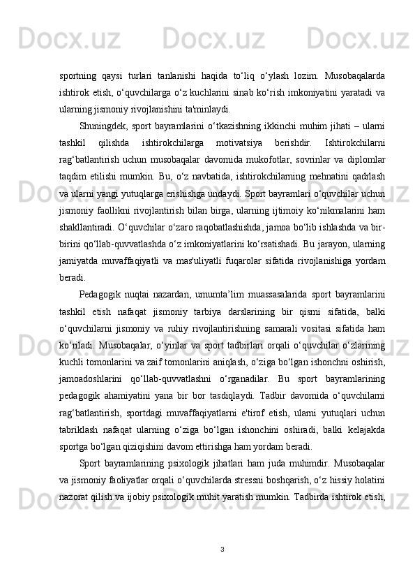 sportning   qaysi   turlari   tanlanishi   haqida   to‘liq   o‘ylash   lozim.   Musobaqalarda
ishtirok etish, o‘quvchilarga o‘z kuchlarini  sinab ko‘rish imkoniyatini yaratadi va
ularning jismoniy rivojlanishini ta'minlaydi.
Shuningdek, sport  bayramlarini  o‘tkazishning ikkinchi  muhim  jihati  – ularni
tashkil   qilishda   ishtirokchilarga   motivatsiya   berishdir.   Ishtirokchilarni
rag‘batlantirish   uchun   musobaqalar   davomida   mukofotlar,   sovrinlar   va   diplomlar
taqdim   etilishi   mumkin.   Bu,   o‘z   navbatida,   ishtirokchilarning   mehnatini   qadrlash
va ularni yangi yutuqlarga erishishga undaydi. Sport bayramlari o‘quvchilar uchun
jismoniy  faollikni   rivojlantirish   bilan   birga,   ularning   ijtimoiy   ko‘nikmalarini   ham
shakllantiradi. O‘quvchilar o‘zaro raqobatlashishda, jamoa bo‘lib ishlashda va bir-
birini qo‘llab-quvvatlashda o‘z imkoniyatlarini ko‘rsatishadi. Bu jarayon, ularning
jamiyatda   muvaffaqiyatli   va   mas'uliyatli   fuqarolar   sifatida   rivojlanishiga   yordam
beradi.
Pedagogik   nuqtai   nazardan,   umumta’lim   muassasalarida   sport   bayramlarini
tashkil   etish   nafaqat   jismoniy   tarbiya   darslarining   bir   qismi   sifatida,   balki
o‘quvchilarni   jismoniy   va   ruhiy   rivojlantirishning   samarali   vositasi   sifatida   ham
ko‘riladi.   Musobaqalar,   o‘yinlar   va   sport   tadbirlari   orqali   o‘quvchilar   o‘zlarining
kuchli tomonlarini va zaif tomonlarini aniqlash, o‘ziga bo‘lgan ishonchni oshirish,
jamoadoshlarini   qo‘llab-quvvatlashni   o‘rganadilar.   Bu   sport   bayramlarining
pedagogik   ahamiyatini   yana   bir   bor   tasdiqlaydi.   Tadbir   davomida   o‘quvchilarni
rag‘batlantirish,   sportdagi   muvaffaqiyatlarni   e'tirof   etish,   ularni   yutuqlari   uchun
tabriklash   nafaqat   ularning   o‘ziga   bo‘lgan   ishonchini   oshiradi,   balki   kelajakda
sportga bo‘lgan qiziqishini davom ettirishga ham yordam beradi.
Sport   bayramlarining   psixologik   jihatlari   ham   juda   muhimdir.   Musobaqalar
va jismoniy faoliyatlar orqali o‘quvchilarda stressni boshqarish, o‘z hissiy holatini
nazorat qilish va ijobiy psixologik muhit yaratish mumkin. Tadbirda ishtirok etish,
3 