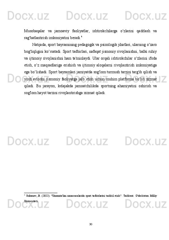 Musobaqalar   va   jamoaviy   faoliyatlar,   ishtirokchilarga   o‘zlarini   qadrlash   va
rag'batlantirish imkoniyatini beradi. 4
Natijada, sport bayramining pedagogik va psixologik jihatlari, ularning o‘zaro
bog'liqligini ko‘rsatadi. Sport tadbirlari, nafaqat jismoniy rivojlanishni, balki ruhiy
va ijtimoiy rivojlanishni ham ta'minlaydi. Ular orqali ishtirokchilar o‘zlarini ifoda
etish,   o‘z   maqsadlariga   erishish   va   ijtimoiy   aloqalarni   rivojlantirish   imkoniyatiga
ega bo‘lishadi. Sport bayramlari jamiyatda sog'lom turmush tarzini targ'ib qilish va
yosh avlodni jismoniy faoliyatga jalb etish uchun muhim platforma bo‘lib xizmat
qiladi.   Bu   jarayon,   kelajakda   jamoatchilikda   sportning   ahamiyatini   oshirish   va
sog'lom hayot tarzini rivojlantirishga xizmat qiladi.
4
  Sultonov,   B.   (2022).   "Umumta'lim   muassasalarida   sport   tadbirlarini   tashkil   etish" .   Tashkent:   O'zbekiston   Milliy
Universiteti.
30 