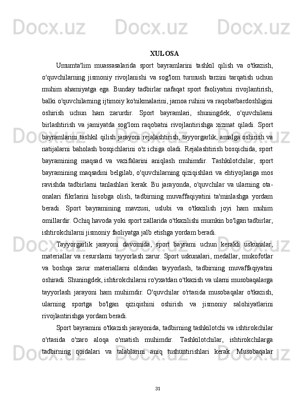 XULOSA
Umumta'lim   muassasalarida   sport   bayramlarini   tashkil   qilish   va   o'tkazish,
o'quvchilarning   jismoniy   rivojlanishi   va   sog'lom   turmush   tarzini   tarqatish   uchun
muhim   ahamiyatga   ega.   Bunday   tadbirlar   nafaqat   sport   faoliyatini   rivojlantirish,
balki o'quvchilarning ijtimoiy ko'nikmalarini, jamoa ruhini va raqobatbardoshligini
oshirish   uchun   ham   zarurdir.   Sport   bayramlari,   shuningdek,   o'quvchilarni
birlashtirish   va   jamiyatda   sog'lom   raqobatni   rivojlantirishga   xizmat   qiladi.   Sport
bayramlarini tashkil qilish jarayoni rejalashtirish, tayyorgarlik, amalga oshirish va
natijalarni baholash bosqichlarini o'z ichiga oladi. Rejalashtirish bosqichida, sport
bayramining   maqsad   va   vazifalarini   aniqlash   muhimdir.   Tashkilotchilar,   sport
bayramining maqsadini  belgilab, o'quvchilarning qiziqishlari va ehtiyojlariga mos
ravishda   tadbirlarni   tanlashlari   kerak.   Bu   jarayonda,   o'quvchilar   va   ularning   ota-
onalari   fikrlarini   hisobga   olish,   tadbirning   muvaffaqiyatini   ta'minlashga   yordam
beradi.   Sport   bayramining   mavzusi,   uslubi   va   o'tkazilish   joyi   ham   muhim
omillardir. Ochiq havoda yoki sport zallarida o'tkazilishi mumkin bo'lgan tadbirlar,
ishtirokchilarni jismoniy faoliyatga jalb etishga yordam beradi.
Tayyorgarlik   jarayoni   davomida,   sport   bayrami   uchun   kerakli   uskunalar,
materiallar va resurslarni tayyorlash zarur. Sport uskunalari, medallar, mukofotlar
va   boshqa   zarur   materiallarni   oldindan   tayyorlash,   tadbirning   muvaffaqiyatini
oshiradi. Shuningdek, ishtirokchilarni ro'yxatdan o'tkazish va ularni musobaqalarga
tayyorlash   jarayoni   ham   muhimdir.   O'quvchilar   o'rtasida   musobaqalar   o'tkazish,
ularning   sportga   bo'lgan   qiziqishini   oshirish   va   jismoniy   salohiyatlarini
rivojlantirishga yordam beradi.
Sport bayramini o'tkazish jarayonida, tadbirning tashkilotchi va ishtirokchilar
o'rtasida   o'zaro   aloqa   o'rnatish   muhimdir.   Tashkilotchilar,   ishtirokchilarga
tadbirning   qoidalari   va   talablarini   aniq   tushuntirishlari   kerak.   Musobaqalar
31 