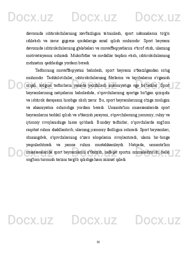 davomida   ishtirokchilarning   xavfsizligini   ta'minlash,   sport   uskunalarini   to'g'ri
ishlatish   va   zarur   gigiena   qoidalariga   amal   qilish   muhimdir.   Sport   bayrami
davomida ishtirokchilarning g'alabalari va muvaffaqiyatlarini e'tirof etish, ularning
motivatsiyasini   oshiradi.   Mukofotlar   va   medallar   taqdim   etish,   ishtirokchilarning
mehnatini qadrlashga yordam beradi.
Tadbirning   muvaffaqiyatini   baholash,   sport   bayrami   o'tkazilgandan   so'ng
muhimdir.   Tashkilotchilar,   ishtirokchilarning   fikrlarini   va   tajribalarini   o'rganish
orqali,   kelgusi   tadbirlarni   yanada   yaxshilash   imkoniyatiga   ega   bo'ladilar.   Sport
bayramlarining   natijalarini   baholashda,   o'quvchilarning   sportga   bo'lgan   qiziqishi
va ishtirok darajasini hisobga olish zarur. Bu, sport bayramlarining o'ziga xosligini
va   ahamiyatini   oshirishga   yordam   beradi.   Umumta'lim   muassasalarida   sport
bayramlarini tashkil qilish va o'tkazish jarayoni, o'quvchilarning jismoniy, ruhiy va
ijtimoiy   rivojlanishiga   hissa   qo'shadi.   Bunday   tadbirlar,   o'quvchilarda   sog'lom
raqobat ruhini shakllantirib, ularning jismoniy faolligini oshiradi. Sport bayramlari,
shuningdek,   o'quvchilarning   o'zaro   aloqalarini   rivojlantiradi,   ularni   bir-biriga
yaqinlashtiradi   va   jamoa   ruhini   mustahkamlaydi.   Natijada,   umumta'lim
muassasalarida sport bayramlarini o'tkazish, nafaqat sportni ommalashtirish, balki
sog'lom turmush tarzini targ'ib qilishga ham xizmat qiladi.
32 
