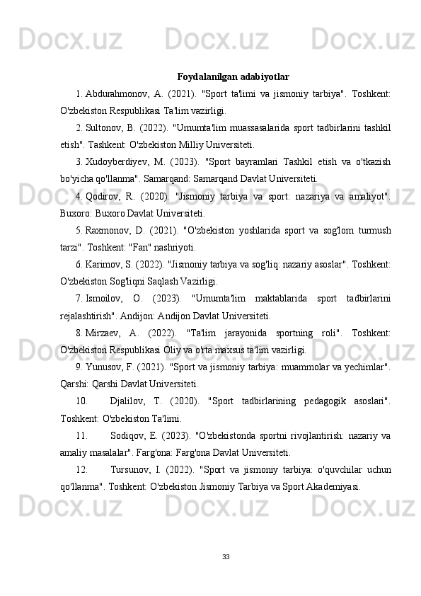 Foydalanilgan adabiyotlar
1. Abdurahmonov,   A.   (2021).   "Sport   ta'limi   va   jismoniy   tarbiya" .   Toshkent:
O'zbekiston Respublikasi Ta'lim vazirligi.
2. Sultonov,   B.   (2022).   "Umumta'lim   muassasalarida   sport   tadbirlarini   tashkil
etish" . Tashkent: O'zbekiston Milliy Universiteti.
3. Xudoyberdiyev,   M.   (2023).   "Sport   bayramlari   Tashkil   etish   va   o'tkazish
bo'yicha qo'llanma" . Samarqand: Samarqand Davlat Universiteti.
4. Qodirov,   R.   (2020).   "Jismoniy   tarbiya   va   sport:   nazariya   va   amaliyot" .
Buxoro: Buxoro Davlat Universiteti.
5. Raxmonov,   D.   (2021).   "O'zbekiston   yoshlarida   sport   va   sog'lom   turmush
tarzi" . Toshkent: "Fan" nashriyoti.
6. Karimov, S. (2022).  "Jismoniy tarbiya va sog'liq: nazariy asoslar" . Toshkent:
O'zbekiston Sog'liqni Saqlash Vazirligi.
7. Ismoilov,   O.   (2023).   "Umumta'lim   maktablarida   sport   tadbirlarini
rejalashtirish" . Andijon: Andijon Davlat Universiteti.
8. Mirzaev,   A.   (2022).   "Ta'lim   jarayonida   sportning   roli" .   Toshkent:
O'zbekiston Respublikasi Oliy va o'rta maxsus ta'lim vazirligi.
9. Yunusov, F. (2021).   "Sport va jismoniy tarbiya: muammolar va yechimlar" .
Qarshi: Qarshi Davlat Universiteti.
10. Djalilov,   T.   (2020).   "Sport   tadbirlarining   pedagogik   asoslari" .
Toshkent: O'zbekiston Ta'limi.
11. Sodiqov,   E.   (2023).   "O'zbekistonda   sportni   rivojlantirish:   nazariy   va
amaliy masalalar" . Farg'ona: Farg'ona Davlat Universiteti.
12. Tursunov,   I.   (2022).   "Sport   va   jismoniy   tarbiya:   o'quvchilar   uchun
qo'llanma" . Toshkent: O'zbekiston Jismoniy Tarbiya va Sport Akademiyasi.
33 