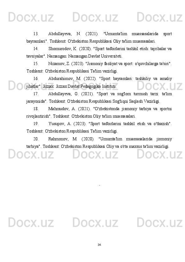 13. Abdullayeva,   N.   (2021).   "Umumta'lim   muassasalarida   sport
bayramlari" . Toshkent: O'zbekiston Respublikasi Oliy ta'lim muassasalari.
14. Shomurodov, K. (2020).   "Sport tadbirlarini tashkil etish: tajribalar va
tavsiyalar" . Namangan: Namangan Davlat Universiteti.
15. Nizamov, Z. (2023).  "Jismoniy faoliyat va sport: o'quvchilarga ta'siri" .
Toshkent: O'zbekiston Respublikasi Ta'lim vazirligi.
16. Abdurahimov,   M.   (2022).   "Sport   bayramlari:   tashkiliy   va   amaliy
jihatlar" . Jizzax: Jizzax Davlat Pedagogika Instituti.
17. Abdullayeva,   G.   (2021).   "Sport   va   sog'lom   turmush   tarzi:   ta'lim
jarayonida" . Toshkent: O'zbekiston Respublikasi Sog'liqni Saqlash Vazirligi.
18. Mahmudov,   A.   (2021).   "O'zbekistonda   jismoniy   tarbiya   va   sportni
rivojlantirish" . Toshkent: O'zbekiston Oliy ta'lim muassasalari.
19. Yusupov,   A.   (2023).   "Sport   tadbirlarini   tashkil   etish   va   o'tkazish" .
Toshkent: O'zbekiston Respublikasi Ta'lim vazirligi.
20. Rahmonov,   M.   (2020).   "Umumta'lim   muassasalarida   jismoniy
tarbiya" .  Toshkent: O'zbekiston Respublikasi Oliy va o'rta maxsus ta'lim vazirligi.
 
34 