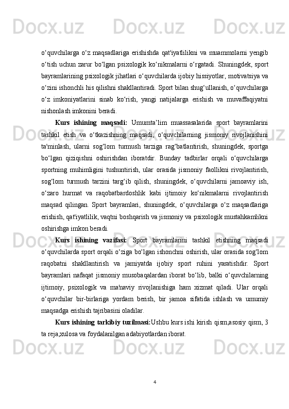 o‘quvchilarga   o‘z   maqsadlariga   erishishda   qat'iyatlilikni   va   muammolarni   yengib
o‘tish  uchun zarur  bo‘lgan psixologik ko‘nikmalarni  o‘rgatadi. Shuningdek, sport
bayramlarining psixologik jihatlari o‘quvchilarda ijobiy hissiyotlar, motivatsiya va
o‘zini ishonchli his qilishni shakllantiradi. Sport bilan shug‘ullanish, o‘quvchilarga
o‘z   imkoniyatlarini   sinab   ko‘rish,   yangi   natijalarga   erishish   va   muvaffaqiyatni
nishonlash imkonini beradi.
Kurs   ishining   maqsadi:   Umumta’lim   muassasalarida   sport   bayramlarini
tashkil   etish   va   o‘tkazishning   maqsadi,   o‘quvchilarning   jismoniy   rivojlanishini
ta'minlash,   ularni   sog‘lom   turmush   tarziga   rag‘batlantirish,   shuningdek,   sportga
bo‘lgan   qiziqishni   oshirishdan   iboratdir.   Bunday   tadbirlar   orqali   o‘quvchilarga
sportning   muhimligini   tushuntirish,   ular   orasida   jismoniy   faollikni   rivojlantirish,
sog‘lom   turmush   tarzini   targ‘ib   qilish,   shuningdek,   o‘quvchilarni   jamoaviy   ish,
o‘zaro   hurmat   va   raqobatbardoshlik   kabi   ijtimoiy   ko‘nikmalarni   rivojlantirish
maqsad   qilingan.   Sport   bayramlari,   shuningdek,   o‘quvchilarga   o‘z   maqsadlariga
erishish, qat'iyatlilik, vaqtni boshqarish va jismoniy va psixologik mustahkamlikni
oshirishga imkon beradi.
Kurs   ishining   vazifasi:   Sport   bayramlarini   tashkil   etishning   maqsadi
o‘quvchilarda sport orqali o‘ziga bo‘lgan ishonchni oshirish, ular orasida sog‘lom
raqobatni   shakllantirish   va   jamiyatda   ijobiy   sport   ruhini   yaratishdir.   Sport
bayramlari   nafaqat   jismoniy   musobaqalardan   iborat   bo‘lib,   balki   o‘quvchilarning
ijtimoiy,   psixologik   va   ma'naviy   rivojlanishiga   ham   xizmat   qiladi.   Ular   orqali
o‘quvchilar   bir-birlariga   yordam   berish,   bir   jamoa   sifatida   ishlash   va   umumiy
maqsadga erishish tajribasini oladilar.
Kurs ishining tarkibiy tuzilmasi: Ushbu kurs ishi kirish qism,asosiy qism, 3
ta reja,xulosa va foydalanilgan adabiyotlardan iborat.
4 