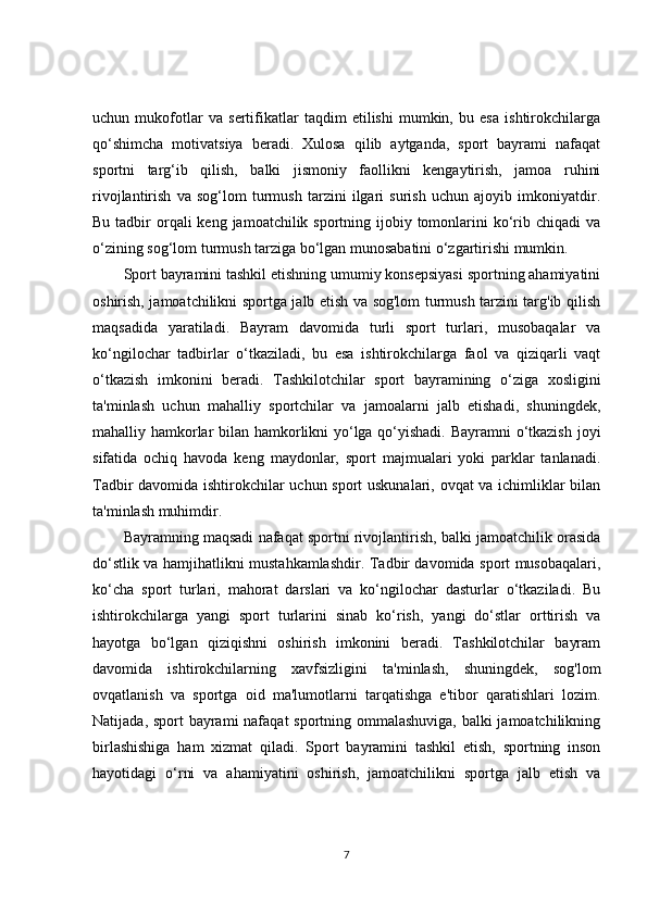 uchun   mukofotlar   va   sertifikatlar   taqdim   etilishi   mumkin,   bu   esa   ishtirokchilarga
qo‘shimcha   motivatsiya   beradi.   Xulosa   qilib   aytganda,   sport   bayrami   nafaqat
sportni   targ‘ib   qilish,   balki   jismoniy   faollikni   kengaytirish,   jamoa   ruhini
rivojlantirish   va   sog‘lom   turmush   tarzini   ilgari   surish   uchun   ajoyib   imkoniyatdir.
Bu tadbir  orqali  keng  jamoatchilik sportning ijobiy tomonlarini  ko‘rib chiqadi  va
o‘zining sog‘lom turmush tarziga bo‘lgan munosabatini o‘zgartirishi mumkin.
Sport bayramini tashkil etishning umumiy konsepsiyasi sportning ahamiyatini
oshirish, jamoatchilikni sportga jalb etish va sog'lom turmush tarzini targ'ib qilish
maqsadida   yaratiladi.   Bayram   davomida   turli   sport   turlari,   musobaqalar   va
ko‘ngilochar   tadbirlar   o‘tkaziladi,   bu   esa   ishtirokchilarga   faol   va   qiziqarli   vaqt
o‘tkazish   imkonini   beradi.   Tashkilotchilar   sport   bayramining   o‘ziga   xosligini
ta'minlash   uchun   mahalliy   sportchilar   va   jamoalarni   jalb   etishadi,   shuningdek,
mahalliy hamkorlar bilan hamkorlikni yo‘lga qo‘yishadi. Bayramni o‘tkazish joyi
sifatida   ochiq   havoda   keng   maydonlar,   sport   majmualari   yoki   parklar   tanlanadi.
Tadbir davomida ishtirokchilar uchun sport uskunalari, ovqat va ichimliklar bilan
ta'minlash muhimdir.
Bayramning maqsadi nafaqat sportni rivojlantirish, balki jamoatchilik orasida
do‘stlik va hamjihatlikni mustahkamlashdir. Tadbir davomida sport musobaqalari,
ko‘cha   sport   turlari,   mahorat   darslari   va   ko‘ngilochar   dasturlar   o‘tkaziladi.   Bu
ishtirokchilarga   yangi   sport   turlarini   sinab   ko‘rish,   yangi   do‘stlar   orttirish   va
hayotga   bo‘lgan   qiziqishni   oshirish   imkonini   beradi.   Tashkilotchilar   bayram
davomida   ishtirokchilarning   xavfsizligini   ta'minlash,   shuningdek,   sog'lom
ovqatlanish   va   sportga   oid   ma'lumotlarni   tarqatishga   e'tibor   qaratishlari   lozim.
Natijada, sport  bayrami nafaqat sportning ommalashuviga, balki  jamoatchilikning
birlashishiga   ham   xizmat   qiladi.   Sport   bayramini   tashkil   etish,   sportning   inson
hayotidagi   o‘rni   va   ahamiyatini   oshirish,   jamoatchilikni   sportga   jalb   etish   va
7 