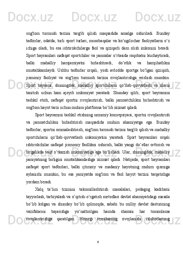 sog'lom   turmush   tarzini   targ'ib   qilish   maqsadida   amalga   oshiriladi.   Bunday
tadbirlar, odatda, turli  sport  turlari, musobaqalar  va ko‘ngilochar  faoliyatlarni  o‘z
ichiga   oladi,   bu   esa   ishtirokchilarga   faol   va   qiziqarli   dam   olish   imkonini   beradi.
Sport bayramlari nafaqat  sportchilar va jamoalar o‘rtasida raqobatni kuchaytiradi,
balki   mahalliy   hamjamiyatni   birlashtiradi,   do‘stlik   va   hamjihatlikni
mustahkamlaydi.   Ushbu   tadbirlar   orqali,   yosh   avlodda   sportga   bo‘lgan   qiziqish,
jismoniy   faoliyat   va   sog'lom   turmush   tarzini   rivojlantirishga   erishish   mumkin.
Sport   bayrami,   shuningdek,   mahalliy   sportchilarni   qo‘llab-quvvatlash   va   ularni
tanitish   uchun   ham   ajoyib   imkoniyat   yaratadi.   Shunday   qilib,   sport   bayramini
tashkil   etish,   nafaqat   sportni   rivojlantirish,   balki   jamoatchilikni   birlashtirish   va
sog'lom hayot tarzi uchun muhim platforma bo‘lib xizmat qiladi.
Sport bayramini tashkil etishning umumiy konsepsiyasi, sportni rivojlantirish
va   jamoatchilikni   birlashtirish   maqsadida   muhim   ahamiyatga   ega.   Bunday
tadbirlar, sportni ommalashtirish, sog'lom turmush tarzini targ'ib qilish va mahalliy
sportchilarni   qo‘llab-quvvatlash   imkoniyatini   yaratadi.   Sport   bayramlari   orqali
ishtirokchilar   nafaqat   jismoniy   faollikni   oshirish,   balki   yangi   do‘stlar   orttirish   va
birgalikda vaqt o‘tkazish imkoniyatiga ega bo‘lishadi. Ular, shuningdek, mahalliy
jamiyatning   birligini   mustahkamlashga   xizmat   qiladi.   Natijada,   sport   bayramlari
nafaqat   sport   tadbirlari,   balki   ijtimoiy   va   madaniy   hayotning   muhim   qismiga
aylanishi   mumkin,   bu   esa   jamiyatda   sog'lom   va   faol   hayot   tarzini   tarqatishga
yordam beradi.
Xalq   ta’lim   tizimini   takomillashtirish   masalalari,   pedagog   kadrlarni
tayyorlash, tarbiyalash va o‘qitish-o‘rgatish metodlari davlat ahamiyatidagi masala
bo‘lib   kelgan   va   shunday   bo‘lib   qolmoqda,   sababi   bu   milliy   davlat   dasturining
vazifalarini   bajarishga   yo‘naltirilgan   hamda   shaxsni   har   tomonlama
rivojlantirishga   qaratilgan.   Hozirgi   texnikaning   rivojlanishi   islohotlarning
8 