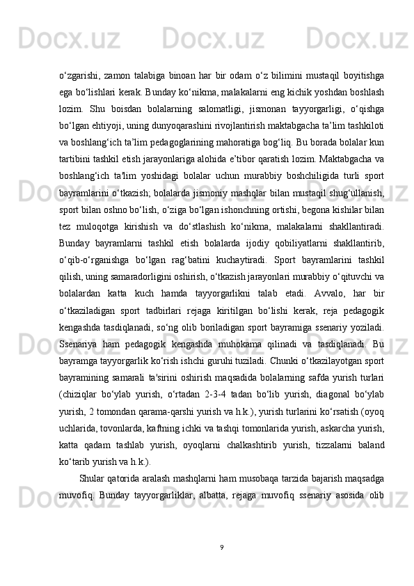 o‘zgarishi,   zamon   talabiga   binoan   har   bir   odam   o‘z   bilimini   mustaqil   boyitishga
ega bo‘lishlari kerak. Bunday ko‘nikma, malakalarni eng kichik yoshdan boshlash
lozim.   Shu   boisdan   bolalarning   salomatligi,   jismonan   tayyorgarligi,   o‘qishga
bo‘lgan ehtiyoji, uning dunyoqarashini rivojlantirish maktabgacha ta’lim tashkiloti
va boshlang‘ich ta’lim pedagoglarining mahoratiga bog‘liq. Bu borada bolalar kun
tartibini tashkil etish jarayonlariga alohida e’tibor qaratish lozim. Maktabgacha va
boshlang‘ich   ta'lim   yoshidagi   bolalar   uchun   murabbiy   boshchiligida   turli   sport
bayramlarini o‘tkazish;  bolalarda jismoniy mashqlar  bilan mustaqil shug‘ullanish,
sport bilan oshno bo‘lish, o‘ziga bo‘lgan ishonchning ortishi, begona kishilar bilan
tez   muloqotga   kirishish   va   do‘stlashish   ko‘nikma,   malakalarni   shakllantiradi.
Bunday   bayramlarni   tashkil   etish   bolalarda   ijodiy   qobiliyatlarni   shakllantirib,
o‘qib-o‘rganishga   bo‘lgan   rag‘batini   kuchaytiradi.   Sport   bayramlarini   tashkil
qilish, uning samaradorligini oshirish, o‘tkazish jarayonlari murabbiy o‘qituvchi va
bolalardan   katta   kuch   hamda   tayyorgarlikni   talab   etadi.   Avvalo,   har   bir
o‘tkaziladigan   sport   tadbirlari   rejaga   kiritilgan   bo‘lishi   kerak,   reja   pedagogik
kengashda  tasdiqlanadi, so‘ng  olib boriladigan sport  bayramiga ssenariy  yoziladi.
Ssenariya   ham   pedagogik   kengashda   muhokama   qilinadi   va   tasdiqlanadi.   Bu
bayramga tayyorgarlik ko‘rish ishchi guruhi tuziladi. Chunki o‘tkazilayotgan sport
bayramining   samarali   ta'sirini   oshirish   maqsadida   bolalarning   safda   yurish   turlari
(chiziqlar   bo‘ylab   yurish,   o‘rtadan   2-3-4   tadan   bo‘lib   yurish,   diagonal   bo‘ylab
yurish, 2 tomondan qarama-qarshi yurish va h.k.), yurish turlarini ko‘rsatish (oyoq
uchlarida, tovonlarda, kaftning ichki va tashqi tomonlarida yurish, askarcha yurish,
katta   qadam   tashlab   yurish,   oyoqlarni   chalkashtirib   yurish,   tizzalarni   baland
ko‘tarib yurish va h.k.).
Shular qatorida aralash mashqlarni ham musobaqa tarzida bajarish maqsadga
muvofiq.   Bunday   tayyorgarliklar,   albatta,   rejaga   muvofiq   ssenariy   asosida   olib
9 