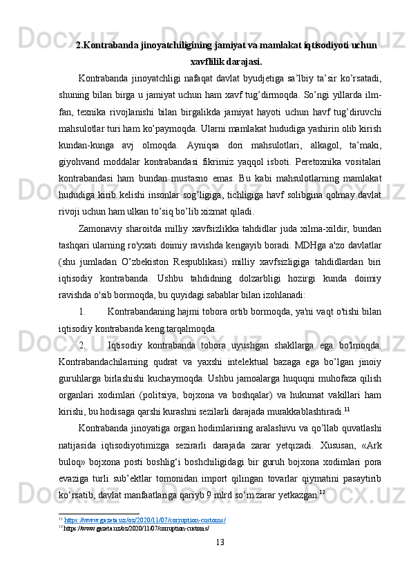 2. Kontrabanda jinoyatchiligining jamiyat va mamlakat iqtisodiyoti uchun
xavflilik darajasi .
Kontrabanda   jinoyatchligi   nafaqat   davlat   byudjetiga  sa’lbiy   ta’sir   ko’rsatadi,
shuning bilan birga u jamiyat uchun ham xavf tug’dirmoqda. So’ngi yillarda ilm-
fan,   texnika   rivojlanishi   bilan   birgalikda   jamiyat   hayoti   uchun   havf   tug’diruvchi
mahsulotlar turi ham ko’paymoqda. Ularni mamlakat hududiga yashirin olib kirish
kundan-kunga   avj   olmoqda.   Ayniqsa   dori   mahsulotlari,   alkagol,   ta’maki,
giyohvand   moddalar   kontrabandasi   fikrimiz   yaqqol   isboti.   Peretoxnika   vositalari
kontrabandasi   ham   bundan   mustasno   emas.   Bu   kabi   mahsulotlarning   mamlakat
hududiga kirib kelishi insonlar sog’ligiga, tichligiga havf solibgina qolmay davlat
rivoji uchun ham ulkan to’siq bo’lib xizmat qiladi.
Zamonaviy   sharoitda   milliy   xavfsizlikka   tahdidlar   juda   xilma-xildir,   bundan
tashqari ularning ro'yxati doimiy ravishda kengayib boradi. MDHga a'zo davlatlar
(shu   jumladan   O’zbekiston   Respublikasi)   milliy   xavfsizligiga   tahdidlardan   biri
iqtisodiy   kontrabanda.   Ushbu   tahdidning   dolzarbligi   hozirgi   kunda   doimiy
ravishda o'sib bormoqda, bu quyidagi sabablar bilan izohlanadi:
1. Kontrabandaning hajmi tobora ortib bormoqda, ya'ni vaqt o'tishi bilan
iqtisodiy kontrabanda keng tarqalmoqda.
2. Iqtisodiy   kontrabanda   tobora   uyushgan   shakllarga   ega   bo'lmoqda.
Kontrabandachilarning   qudrat   va   yaxshi   intelektual   bazaga   ega   bo’lgan   jinoiy
guruhlarga   birlashishi   kuchaymoqda.   Ushbu   jamoalarga   huquqni   muhofaza   qilish
organlari   xodimlari   (politsiya,   bojxona   va   boshqalar)   va   hukumat   vakillari   ham
kirishi, bu hodisaga qarshi kurashni sezilarli darajada murakkablashtiradi. 11
Kontrabanda jinoyatiga organ hodimlarining aralashivu va qo’llab quvatlashi
natijasida   iqtisodiyotimizga   sezirarli   darajada   zarar   yetqizadi.   Xususan,   «Ark
buloq»   bojxona   posti   boshlig‘i   boshchiligidagi   bir   guruh   bojxona   xodimlari   pora
evaziga   turli   sub’ektlar   tomonidan   import   qilingan   tovarlar   qiymatini   pasaytirib
ko‘rsatib, davlat manfaatlariga qariyb 9 mlrd so‘m zarar yetkazgan. 12
11
  https://www.gazeta.uz/oz/2020/11/07/corruption-customs/  
12
 https://www.gazeta.uz/oz/2020/11/07/corruption-customs/
13 