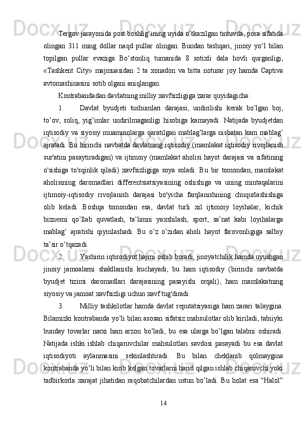Tergov jarayonida post boshlig‘ining uyida o‘tkazilgan tintuvda, pora sifatida
olingan   311   ming   dollar   naqd   pullar   olingan.   Bundan   tashqari,   jinoiy   yo‘l   bilan
topilgan   pullar   evaziga   Bo‘stonliq   tumanida   8   sotixli   dala   hovli   qurganligi,
«Tashkent   City»   majmuasidan   2   ta   xonadon   va   bitta   noturar   joy   hamda   Captiva
avtomashinasini sotib olgani aniqlangan.
Kontrabandadan davlatning milliy xavfsizligiga zarar quyidagicha:
1. Davlat   byudjeti   tushumlari   darajasi,   undirilishi   kerak   bo’lgan   boj,
to’ov,   soliq,   yig’imlar   undirilmaganligi   hisobiga   kamayadi.   Natijada   byudjetdan
iqtisodiy va siyosiy muammolarga qaratilgan mablag’larga nisbatan kam mablag’
ajratadi.   Bu birinchi navbatda davlatning iqtisodiy (mamlakat iqtisodiy rivojlanish
sur'atini pasaytiradigan) va ijtimoiy (mamlakat aholisi hayot darajasi va sifatining
o'sishiga   to'sqinlik   qiladi)   xavfsizligiga   soya   soladi.   Bu   bir   tomondan,   mamlakat
aholisining   daromadlari   differentsiatsiyasining   oshishiga   va   uning   mintaqalarini
ijtimoiy-iqtisodiy   rivojlanish   darajasi   bo'yicha   farqlanishining   chuqurlashishiga
olib   keladi.   Boshqa   tomondan   esa,   davlat   turli   xil   ijtimoiy   loyihalar,   kichik
biznesni   qo’llab   quvatlash,   ta’limni   yaxshilash,   sport,   sa’nat   kabi   loyihalarga
mablag’   ajratishi   qiyinlashadi.   Bu   o’z   o’zidan   aholi   hayot   farovonligiga   salbiy
ta’sir o’tqazadi.
2. Yashirin iqtisodiyot hajmi oshib boradi, jinoyatchilik hamda uyushgan
jinoiy   jamoalarni   shakllanishi   kuchayadi,   bu   ham   iqtisodiy   (birinchi   navbatda
byudjet   tizimi   daromadlari   darajasining   pasayishi   orqali),   ham   mamlakatning
siyosiy va jamoat xavfsizligi uchun xavf tug'diradi.
3. Milliy tashkilotlar hamda davlat reputatsiyasiga ham zarari talaygina.
Bilamizki kontrabanda yo’li bilan asosan sifatsiz mahsulotlar olib kiriladi, tabiiyki
bunday   tovarlar   narxi   ham   arzon   bo’ladi,   bu   esa   ularga   bo’lgan   talabni   oshiradi.
Natijada   ishki   ishlab   chiqaruvchilar   mahsulotlari   savdosi   pasayadi   bu   esa   davlat
iqtisodiyoti   aylanmasini   sekinlashtiradi.   Bu   bilan   cheklanib   qolmaygina
kontrabanda yo’li bilan kirib kelgan tovarlarni harid qilgan ishlab chiqaruvchi yoki
tadbirkorla   xarajat   jihatidan   raqobatchilardan   ustun   bo’ladi.   Bu   holat   esa   “Halol”
14