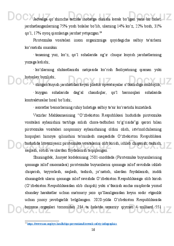 Jadvalga   qo’shimcha   tarzida   inobatga   olinishi   kerak   bo’lgan   yana   bir   holat,
jarohatlanganlarning 75% yosh bolalar bo’lib, ularning 14% ko’z, 22% bosh, 31%
qo’l, 17% oyoq qismlariga jarohat yetqazgan. 14
 
Pirotexnika   vositalari   inson   organizmiga   quyidagicha   salbiy   ta'sirlarni
ko‘rsatishi mumkin:
· tananing   yuz,   ko‘z,   qo‘l   sohalarida   og‘ir   chuqur   kuyish   jarohatlarining
yuzaga kelishi;
· ko‘zlarning   shikastlanishi   natijasida   ko‘rish   faoliyatining   qisman   yoki
butunlay buzilishi;
· olingan kuyish jarohatidan keyin plastik operatsiyalar o‘tkazishga muhtojlik;
· kuygan   sohalarida   dag‘al   chandiqlar,   qo‘l   barmoqlari   sohalarida
kontrakturalar hosil bo‘lishi;
· asoratlar bemorlarning ruhiy holatiga salbiy ta'sir ko‘rsatishi kuzatiladi.
Vazirlar   Mahkamasining   “O‘zbekiston   Respublikasi   hududida   pirotexnika
vositalari   aylanishini   tartibga   solish   chora-tadbirlari   to‘g‘risida”gi   qarori   bilan
pirotexnika   vositalari   noqonuniy   aylanishining   oldini   olish,   iste'molchilarning
huquqlari   himoya   qilinishini   ta'minlash   maqsadida   O‘zbekiston   Respublikasi
hududida   litsenziyasiz   pirotexnika vositalarini olib kirish, ishlab chiqarish, tashish,
saqlash, sotish va ulardan foydalanish taqiqlangan.
Shuningdek, Jinoyat  kodeksining  2501-moddada  (Pirotexnika  buyumlarining
qonunga xilof  muomalasi)  pirotexnika buyumlarini  qonunga xilof  ravishda ishlab
chiqarish,   tayyorlash,   saqlash,   tashish,   jo‘natish,   ulardan   foydalanish,   xuddi
shuningdek   ularni   qonunga   xilof   ravishda   O‘zbekiston   Respublikasiga   olib   kirish
(O‘zbekiston Respublikasidan olib chiqish) yoki o‘tkazish ancha miqdorda yoxud
shunday   harakatlar   uchun   ma'muriy   jazo   qo‘llanilganidan   keyin   sodir   etganlik
uchun   jinoiy   javobgarlik   belgilangan.   2020-yilda   O’zbekiston   Respublikasida
bojxona   organlari   tomonidan   234   ta   holatda   umumiy   qiymati   4   milliard   551
14
  https://www.aao.org/eye-health/tips-prevention/firework-safety-infographics  
16
