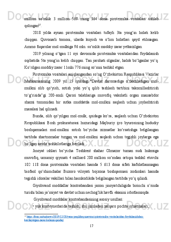 million   so‘mlik   3   million   569   ming   364   dona   pirotexnika   vositalari   ushlab
qolingan 15
.
2018   yilda   aynan   pirotexnika   vositalari   tufayli   3ta   yong‘in   holati   kelib
chiqqan.   Quvonarli   tomoni,   ularda   kuyish   va   o‘lim   holatlari   qayd   etilmagan.
Ammo fuqarolar mol-mulkiga 96 mln. so‘mlik moddiy zarar yetkazilgan.
2019   yilning   o‘tgan   11   oyi   davomida   pirotexnika   vositalaridan   foydalanish
oqibatida 5ta yong‘in kelib chiqqan. Tan jarohati olganlar, halok bo‘lganlar yo‘q.
Ko‘rilgan moddiy zarar 11mln 776 ming so‘mni tashkil etgan.
Pirotexnika vositalari aniqlangandan so‘ng   O‘ zbekiston Respublikasi Vazirlar
Mahkamasining   2009   yil   15   iyuldagi   “ Davlat   daromadiga   o‘tkaziladigan   mol-
mulkni   olib   qo‘yish,   sotish   yoki   yo‘q   qilib   tashlash   tartibini   takomillashtirish
to‘g‘risida”gi   200-sonli   Qarori   talablariga   muvofiq   vakolatli   organ   mansabdor
shaxsi   tomonidan   bir   sutka   muddatda   mol-mulkni   saqlash   uchun   joylashtirish
masalasi hal qilinadi.
Bunda,   olib   qo‘yilgan   mol-mulk,   qoidaga   ko‘ra,   saqlash   uchun   O‘zbekiston
Respublikasi   Bosh   prokuraturasi   huzuridagi   Majburiy   ijro   byurosining   hududiy
boshqarmalari   mol-mulkni   sotish   bo‘yicha   xizmatlar   ko‘rsatishga   belgilangan
tartibda   shartnomalar   tuzgan   va   mol-mulkni   saqlash   uchun   tegishli   joylarga   ega
bo‘lgan savdo tashkilotlariga beriladi.
Jinoyat   ishlari   bo‘yicha   Toshkent   shahar   Olmazor   tuman   sudi   hukmiga
muvofiq,   umumiy   qiymati   4   milliard   200  million  so‘mdan   ortiqni   tashkil   etuvchi
102   118   dona   pirotexnika   vositalari   hamda   5   613   dona   sifati   kafolatlanmagan
biofaol   qo‘shimchalar   Buxoro   viloyati   bojxona   boshqarmasi   xodimlari   hamda
tegishli idoralar vakillari bilan hamkorlikda belgilangan tartibda yo‘q qilindi.
Giyohvand   moddallar   kontrabandasi   jaxon   jinoyatchiligida   birinchi   o’rinda
turishi bilan ja’miyat va davlat uchun nechog’lik havfli ekanini isbotlamoqda.
 Giyohvand moddalar kontrabandasining asosiy usullari:
• yuk konteynerlarida tashish, shu jumladan xalqaro pochta jo'natmalari;
15
  https://kun.uz/uz/news/2019/12/28/yana-paqildoq-mavzusi-pirotexnika-vositalaridan-foydalanishdan-
korilayotgan-zarar-kolami-qanday  
17