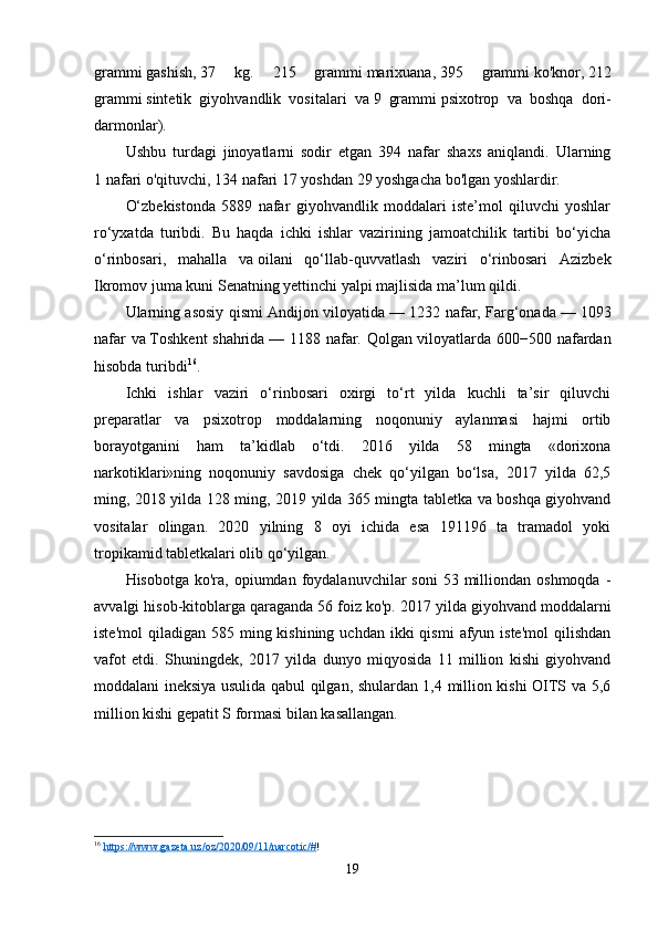 grammi   gashish,   37   kg.   215   grammi   marixuana,   395   grammi   ko'knor,   212
grammi   sintetik   giyohvandlik   vositalari   va   9   grammi   psixotrop   va   boshqa   dori-
darmonlar).
Ushbu   turdagi   jinoyatlarni   sodir   etgan   394   nafar   shaxs   aniqlandi.   Ularning
1   nafari   o'qituvchi,   134   nafari   17 yoshdan 29 yoshgacha bo'lgan yoshlardir.
O‘zbekistonda   5889   nafar   giyohvandlik   moddalari   iste’mol   qiluvchi   yoshlar
ro‘yxatda   turibdi.   Bu   haqda   ichki   ishlar   vazirining   jamoatchilik   tartibi   bo‘yicha
o‘rinbosari,   mahalla   va   oilani   qo‘llab-quvvatlash   vaziri   o‘rinbosari   Azizbek
Ikromov juma kuni Senatning yettinchi yalpi majlisida   ma’lum qildi .
Ularning asosiy qismi Andijon viloyatida   — 1232 nafar, Farg‘onada   — 1093
nafar va   Toshkent  shahrida   — 1188 nafar. Qolgan viloyatlarda 600−500 nafardan
hisobda turibdi 16
.
Ichki   ishlar   vaziri   o‘rinbosari   oxirgi   to‘rt   yilda   kuchli   ta’sir   qiluvchi
preparatlar   va   psixotrop   moddalarning   noqonuniy   aylanmasi   hajmi   ortib
borayotganini   ham   ta’kidlab   o‘tdi.   2016   yilda   58   mingta   «dorixona
narkotiklari»ning   noqonuniy   savdosiga   chek   qo‘yilgan   bo‘lsa,   2017   yilda   62,5
ming, 2018 yilda 128 ming, 2019 yilda 365 mingta tabletka va boshqa giyohvand
vositalar   olingan.   2020   yilning   8   oyi   ichida   esa   191196   ta   tramadol   yoki
tropikamid tabletkalari olib qo‘yilgan.
Hisobotga  ko'ra, opiumdan  foydalanuvchilar   soni   53 milliondan  oshmoqda  -
avvalgi hisob-kitoblarga qaraganda 56 foiz ko'p. 2017 yilda giyohvand moddalarni
iste'mol   qiladigan 585  ming kishining  uchdan  ikki  qismi   afyun iste'mol  qilishdan
vafot   etdi.   Shuningdek,   2017   yilda   dunyo   miqyosida   11   million   kishi   giyohvand
moddalani ineksiya usulida qabul qilgan, shulardan 1,4 million kishi OITS va 5,6
million kishi gepatit S formasi bilan kasallangan.
16
  https://www.gazeta.uz/oz/2020/09/11/narcotic/# ! 
19 