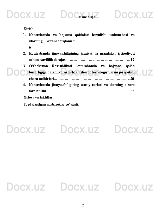 Mundarija
 
Kirish
1. Kontrabanda   va   bojxona   qoidalari   buzulishi   tushunchasi   va
ularning       o’zaro farqlanishi…………………….……………………
6
2. Kontrabanda   jinoyatchiligining   jamiyat   va   mamlakat   iqtisodiyoti
uchun  xavflilik darajasi………….……….……… . …………………12
3. O‘zbekiston   Respublikasi   kontrabanda   va   bojxona   qoida
buzarligiga qarshi kurashishda axborot texnologiyalarini joriy etish
chora tadbirlari………………….…………………………………...20
4. Kontrabanda   jinoyatchiligining   asosiy   turlari   va   ularning   o’zaro
farqlanishi……………………………………….……………………33
Xulosa va takliflar.
Foydalanilgan adabiyotlar ro’yxati.
2 