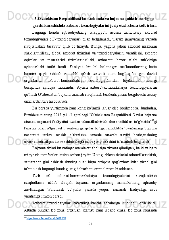 3.O‘zbekiston Respublikasi kontrabanda va bojxona qoida buzarligiga
qarshi kurashishda axborot texnologiyalarini joriy etish chora tadbirlari.
Bugungi   kunda   iqtisodiyotning   taraqqiyoti   asosan   zamonaviy   axborot
texnologiyalari   (IT-texnologiyalar)   bilan   belgilanadi,   ularsiz   jamiyatning   yanada
rivojlanishini   tasavvur   qilib   bo’lmaydi.   Bunga,   yagona   jahon   axborot   makonini
shakllantirilishi,   global   axborot   tizimlari   va   texnologiyalarini   yaratilishi,   axborot
oqimlari   va   resurslarini   tizimlashtirilishi,   axborotni   bozor   talabi   sub’ektiga
aylantirilishi   turtki   berdi.   Faoliyati   bir   hil   bo’lmagan   ma’lumotlarning   katta
hajmini   qayta   ishlash   va   tahlil   qilish   zarurati   bilan   bog’liq   bo’lgan   davlat
organlarida,   axborot-komunikatsiya   texnologiyalaridan   foydalanish   hozirgi
bosqichda   ayniqsa   muhimdir.   Aynan   axborot-komunikatsiya   texnologiyalarini
qo’llash O’zbekiston bojxona xizmati rivojlanish tendentsiyasini belgilovchi asosiy
omillardan biri hisoblanadi.
Bu   borada   yurtimizda   ham   keng   ko’lamli   ishlar   olib   borilmoqda.   Jumladan,
Prezidentimizning   2018   yil   12   apreldagi   “O‘zbekiston   Respublikasi   Davlat   bojxona
xizmati   organlari   faoliyatini   tubdan   takomillashtirish   chora-tadbirlari   to‘g‘risida” 18
gi
farmoni   bilan   o‘tgan   yil   1   sentyabrga   qadar   bo‘lgan   muddatda   tovarlarning   bojxona
nazoratini   tanlov   asosida   o‘tkazishni   nazarda   tutuvchi   xavfni   boshqarishning
avtomatlashtirilgan tizimi ishlab chiqilishi va joriy etilishini ta’minlash belgilandi.
Bojxona tizimi bu nafaqat mamlakat aholisiga xizmat qiladigan, balki xalqaro
miqyosda manfaatlar kesishuvchan joydir. Uning ishlash tizimini takomillashtirish,
samaradorligini   oshirish   shuning   bilan  birga   ortiqcha   qog’ozbozlikdan   yiroqligini
ta’minlash bugungi kundagi eng dolzarb muammolardan hisoblanadi.
Turli   xil   axborot-kommunikatsiya   texnologiyalarini   rivojlantirish
istiqbollarini   ishlab   chiqish   bojxona   organlarining   mamlakatning   iqtisodiy
xavfsizligini   ta’minlash   bo’yicha   yanada   yuqori   samarali   faoliyatiga   asos
yaratishga imkon beradi.
Axborot   texnologiyalari   hayotning   barcha   sohalariga   ishonchli   kirib   keldi.
Albatta   bundan   Bojxona   organlari   xizmati   ham   istisno   emas.   Bojxona   sohasida
18
  https://www.lex.uz/docs/-3680568  
21 