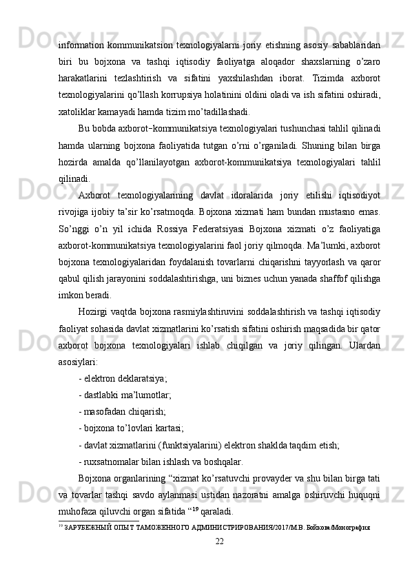 information   kommunikatsion   texnologiyalarni   joriy   etishning   asosiy   sabablaridan
biri   bu   bojxona   va   tashqi   iqtisodiy   faoliyatga   aloqador   shaxslarning   o’zaro
harakatlarini   tezlashtirish   va   sifatini   yaxshilashdan   iborat.   Tizimda   axborot
texnologiyalarini qo’llash korrupsiya holatinini oldini oladi va ish sifatini oshiradi,
xatoliklar kamayadi hamda tizim mo’tadillashadi.
Bu bobda axborot – kommunikatsiya texnologiyalari tushunchasi tahlil qilinadi
hamda   ularning   bojxona   faoliyatida   tutgan   o’rni   o’rganiladi.   Shuning   bilan   birga
hozirda   amalda   qo’llanilayotgan   axborot-kommunikatsiya   texnologiyalari   tahlil
qilinadi.
Axborot   texnologiyalarining   davlat   idoralarida   joriy   etilishi   iqtisodiyot
rivojiga ijobiy ta’sir ko’rsatmoqda. Bojxona xizmati ham bundan mustasno emas.
So’nggi   o’n   yil   ichida   Rossiya   Federatsiyasi   Bojxona   xizmati   o’z   faoliyatiga
axborot-kommunikatsiya texnologiyalarini faol joriy qilmoqda. Ma’lumki, axborot
bojxona texnologiyalaridan  foydalanish  tovarlarni  chiqarishni   tayyorlash   va qaror
qabul qilish jarayonini soddalashtirishga, uni biznes uchun yanada shaffof qilishga
imkon beradi.
Hozirgi vaqtda bojxona rasmiylashtiruvini soddalashtirish va tashqi iqtisodiy
faoliyat sohasida davlat xizmatlarini ko’rsatish sifatini oshirish maqsadida bir qator
axborot   bojxona   texnologiyalari   ishlab   chiqilgan   va   joriy   qilingan.   Ulardan
asosiylari:
- elektron deklaratsiya;
- dastlabki ma’lumotlar;
- masofadan chiqarish;
- bojxona to’lovlari kartasi;
- davlat xizmatlarini (funktsiyalarini) elektron shaklda taqdim etish;
- ruxsatnomalar bilan ishlash va boshqalar.
Bojxona organlarining “xizmat ko’rsatuvchi provayder va shu bilan birga tati
va   tovarlar   tashqi   savdo   aylanmasi   ustidan   nazoratni   amalga   oshiruvchi   huquqni
muhofaza qiluvchi organ sifatida “ 19
 qaraladi.
19
 ЗАРУБЕЖНЫЙ ОПЫТ ТАМОЖЕННОГО АДМИНИСТРИРОВАНИЯ/2017/М.В. Бойкова/Монография 
22 