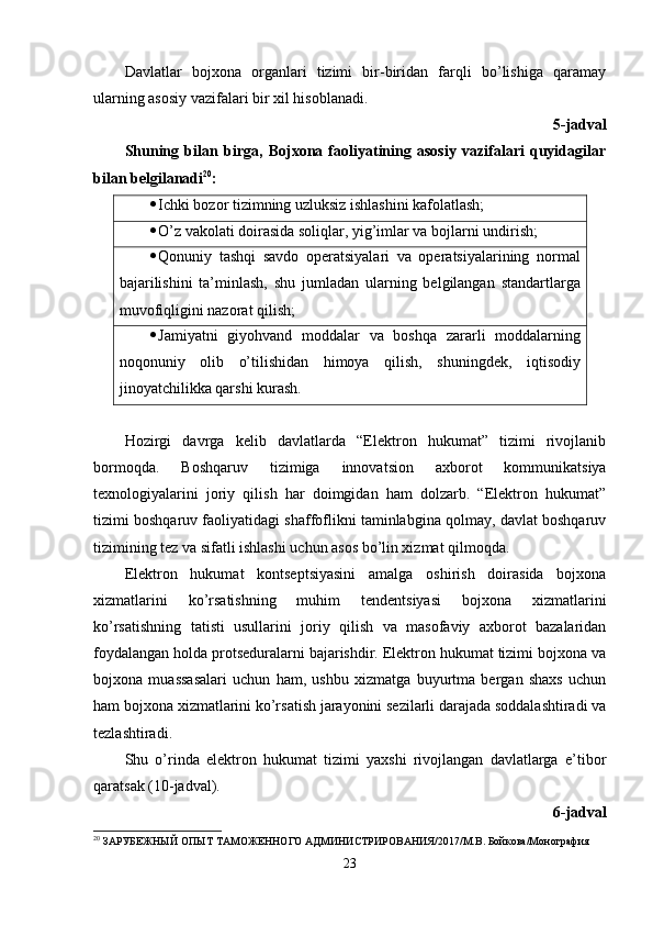 Davlatlar   bojxona   organlari   tizimi   bir-biridan   farqli   bo’lishiga   qaramay
ularning asosiy vazifalari bir xil hisoblanadi.
5-jadval
Shuning   bilan   birga,   Bojxona   faoliyatining   asosiy   vazifalari   quyidagilar
bilan belgilanadi 20
:
 Ichki bozor tizimning uzluksiz ishlashini kafolatlash;
 O’z vakolati doirasida soliqlar, yig’imlar va bojlarni undirish;
 Qonuniy   tashqi   savdo   operatsiyalari   va   operatsiyalarining   normal
bajarilishini   ta’minlash,   shu   jumladan   ularning   belgilangan   standartlarga
muvofiqligini nazorat qilish;
 Jamiyatni   giyohvand   moddalar   va   boshqa   zararli   moddalarning
noqonuniy   olib   o’tilishidan   himoya   qilish,   shuningdek,   iqtisodiy
jinoyatchilikka qarshi kurash. 
Hozirgi   davrga   kelib   davlatlarda   “Elektron   hukumat”   tizimi   rivojlanib
bormoqda.   Boshqaruv   tizimiga   innovatsion   axborot   kommunikatsiya
texnologiyalarini   joriy   qilish   har   doimgidan   ham   dolzarb.   “Elektron   hukumat”
tizimi boshqaruv faoliyatidagi shaffoflikni taminlabgina qolmay, davlat boshqaruv
tizimining tez va sifatli ishlashi uchun asos bo’lin xizmat qilmoqda.
Elektron   hukumat   kontseptsiyasini   amalga   oshirish   doirasida   bojxona
xizmatlarini   ko’rsatishning   muhim   tendentsiyasi   bojxona   xizmatlarini
ko’rsatishning   tatisti   usullarini   joriy   qilish   va   masofaviy   axborot   bazalaridan
foydalangan holda protseduralarni bajarishdir. Elektron hukumat tizimi bojxona va
bojxona   muassasalari   uchun   ham,   ushbu   xizmatga   buyurtma   bergan   shaxs   uchun
ham bojxona xizmatlarini ko’rsatish jarayonini sezilarli darajada soddalashtiradi va
tezlashtiradi.
Shu   o’rinda   elektron   hukumat   tizimi   yaxshi   rivojlangan   davlatlarga   e’tibor
qaratsak (10-jadval).
6-jadval
20
 ЗАРУБЕЖНЫЙ ОПЫТ ТАМОЖЕННОГО АДМИНИСТРИРОВАНИЯ/2017/М.В. Бойкова/Монография
23