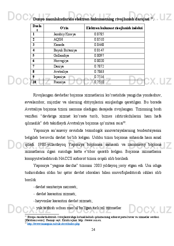 Dunyo mamlakatlarida elektron hukumatning rivojlanish darajasi  21
.
Davla
t O’rin Elektron hukumat rivojlanish indeksi
1 Janubiy Koreya 0.8785
2 AQSH 0.8510
3 Kanada 0.8448
4 Buyuk Britaniya 0.8147
5 Gollandiya 0.8097
6 Norvegiya 0.8020
7 Daniya 0.7872
8 Avstraliya 0.7863
9 Ispaniya 0.7516
10 Fransiya 0.7510
Rivojlangan davlatlar bojxona xizmatlarini ko’rsatishda yangicha yondashuv,
avvalambor,   mijozlar   va   ularning   ehtiyojlarini   aniqlashga   qaratilgan.   Bu   borada
Avstraliya  bojxona  tizimi  namuna  oladigan  darajada rivojlangan.  Tizimning bosh
vazifasi   “davlatga   xizmat   ko’rsata   turib,   biznes   ishtirokchilarini   ham   hafa
qilmaslik” deb takidlaydi Avstraliya bojxona qo’mitasi raisi 22
.
Yaponiya   an’anaviy   ravishda   texnologik   innovatsiyalarning   tendentsiyasini
belgilab   beruvchi   davlat   bo’lib   kelgan.   Ushbu   tizim   bojxona   sohasida   ham   amal
qiladi.   1980-yillardayoq   Yaponiya   bojxonasi   samarali   va   zamonaviy   bojxona
xizmatlarini   ilgari   surishga   katta   e’tibor   qaratib   kelgan.   Bojxona   xizmatlarini
kompyuterlashtirish NACCS axborot tizimi orqali olib boriladi.
Yaponiya “yagona darcha” tizimini 2003 yildayoq joriy etgan edi. Uni ishga
tushirishdan   oldin   bir   qator   davlat   idoralari   bilan   muvofiqlashtirish   ishlari   olib
borildi:
- davlat sanitariya nazorati;
-  davlat karantini xizmati;
- hayvonlar karantini davlat xizmati;
-  yuk tashish uchun mas’ul bo’lgan turli xil xizmatlar.
21
 Evropa standartlashtirish / rivojlantirishga ko'maklashish qo'mitasining axborot portal tovar va xizmatlar savdosi 
[Elektron resurs]: Rasmiy sayt. Kirish rejimi: http: //www.cen.eu.
22
  http://www.tamognia.ru/rules/avst/index.php  
24 