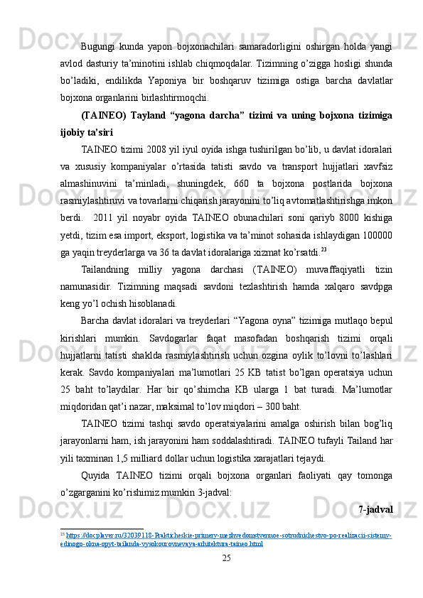Bugungi   kunda   yapon   bojxonachilari   samaradorligini   oshirgan   holda   yangi
avlod dasturiy ta’minotini ishlab chiqmoqdalar. Tizimning o’zigga hosligi shunda
bo’ladiki,   endilikda   Yaponiya   bir   boshqaruv   tizimiga   ostiga   barcha   davlatlar
bojxona organlarini birlashtirmoqchi.
(TAINEO)   Tayland   “yagona   darcha”   tizimi   va   uning   bojxona   tizimiga
ijobiy ta’siri 
TAINEO tizimi 2008 yil iyul oyida ishga tushirilgan bo’lib, u davlat idoralari
va   xususiy   kompaniyalar   o’rtasida   tatisti   savdo   va   transport   hujjatlari   xavfsiz
almashinuvini   ta’minladi,   shuningdek,   660   ta   bojxona   postlarida   bojxona
rasmiylashtiruvi va tovarlarni chiqarish jarayonini to’liq avtomatlashtirishga imkon
berdi.     2011   yil   noyabr   oyida   TAINEO   obunachilari   soni   qariyb   8000   kishiga
yetdi, tizim esa import, eksport, logistika va ta’minot sohasida ishlaydigan 100000
ga yaqin treyderlarga va 36 ta davlat idoralariga xizmat ko’rsatdi. 23
Tailandning   milliy   yagona   darchasi   (TAINEO)   muvaffaqiyatli   tizin
namunasidir.   Tizimning   maqsadi   savdoni   tezlashtirish   hamda   xalqaro   savdpga
keng yo’l ochish hisoblanadi. 
Barcha davlat idoralari va treyderlari “Yagona oyna” tizimiga mutlaqo bepul
kirishlari   mumkin.   Savdogarlar   faqat   masofadan   boshqarish   tizimi   orqali
hujjatlarni   tatisti   shaklda   rasmiylashtirish   uchun   ozgina   oylik   to’lovni   to’lashlari
kerak.   Savdo   kompaniyalari   ma’lumotlari   25   KB   tatist   bo’lgan   operatsiya   uchun
25   baht   to’laydilar.   Har   bir   qo’shimcha   KB   ularga   1   bat   turadi.   Ma’lumotlar
miqdoridan qat’i nazar, maksimal to’lov miqdori – 300 baht.
TAINEO   tizimi   tashqi   savdo   operatsiyalarini   amalga   oshirish   bilan   bog’liq
jarayonlarni ham, ish jarayonini ham soddalashtiradi. TAINEO tufayli Tailand har
yili taxminan 1,5 milliard dollar uchun logistika xarajatlari tejaydi.
Quyida   TAINEO   tizimi   orqali   bojxona   organlari   faoliyati   qay   tomonga
o’zgarganini ko’rishimiz mumkin 3-jadval:
7-jadval
23
  https://docplayer.ru/32039118-Prakticheskie-primery-mezhvedomstvennoe-sotrudnichestvo-po-realizacii-sistemy-
edinogo-okna-opyt-tailanda-vysokourovnevaya-arhitektura-taineo.html  
25