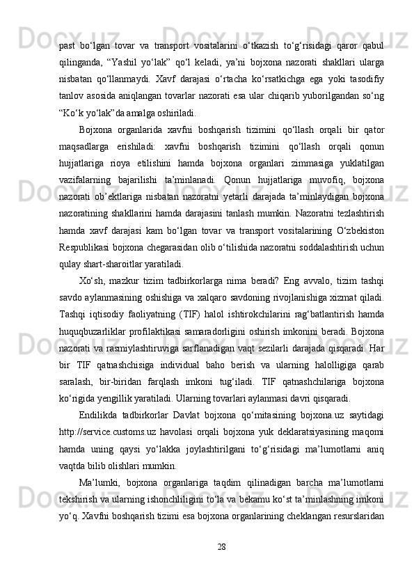 past   bo‘lgan   tovar   va   transport   vositalarini   o‘tkazish   to‘g‘risidagi   qaror   qabul
qilinganda,   “Yashil   yo‘lak”   qo‘l   keladi,   ya’ni   bojxona   nazorati   shakllari   ularga
nisbatan   qo‘llanmaydi.   Xavf   darajasi   o‘rtacha   ko‘rsatkichga   ega   yoki   tasodifiy
tanlov asosida  aniqlangan tovarlar  nazorati esa ular  chiqarib yuborilgandan so‘ng
“Ko‘k yo‘lak”da amalga oshiriladi.
Bojxona   organlarida   xavfni   boshqarish   tizimini   qo‘llash   orqali   bir   qator
maqsadlarga   erishiladi:   xavfni   boshqarish   tizimini   qo‘llash   orqali   qonun
hujjatlariga   rioya   etilishini   hamda   bojxona   organlari   zimmasiga   yuklatilgan
vazifalarning   bajarilishi   ta’minlanadi.   Qonun   hujjatlariga   muvofiq,   bojxona
nazorati   ob’ektlariga   nisbatan   nazoratni   yetarli   darajada   ta’minlaydigan   bojxona
nazoratining shakllarini  hamda darajasini  tanlash mumkin. Nazoratni tezlashtirish
hamda   xavf   darajasi   kam   bo‘lgan   tovar   va   transport   vositalarining   O‘zbekiston
Respublikasi bojxona chegarasidan olib o‘tilishida nazoratni soddalashtirish uchun
qulay shart-sharoitlar yaratiladi.
Xo‘sh,   mazkur   tizim   tadbirkorlarga   nima   beradi?   Eng   avvalo,   tizim   tashqi
savdo aylanmasining oshishiga va xalqaro savdoning rivojlanishiga xizmat qiladi.
Tashqi   iqtisodiy   faoliyatning   (TIF)   halol   ishtirokchilarini   rag‘batlantirish   hamda
huquqbuzarliklar  profilaktikasi  samaradorligini oshirish imkonini beradi. Bojxona
nazorati va rasmiylashtiruviga sarflanadigan vaqt sezilarli darajada qisqaradi. Har
bir   TIF   qatnashchisiga   individual   baho   berish   va   ularning   halolligiga   qarab
saralash,   bir-biridan   farqlash   imkoni   tug‘iladi.   TIF   qatnashchilariga   bojxona
ko‘rigida yengillik yaratiladi. Ularning tovarlari aylanmasi davri qisqaradi.
Endilikda   tadbirkorlar   Davlat   bojxona   qo‘mitasining   bojxona.uz   saytidagi
http://service.customs.uz   havolasi   orqali   bojxona   yuk   deklaratsiyasining   maqomi
hamda   uning   qaysi   yo‘lakka   joylashtirilgani   to‘g‘risidagi   ma’lumotlarni   aniq
vaqtda bilib olishlari mumkin.
Ma’lumki,   bojxona   organlariga   taqdim   qilinadigan   barcha   ma’lumotlarni
tekshirish va ularning ishonchliligini to‘la va bekamu ko‘st ta’minlashning imkoni
yo‘q. Xavfni boshqarish tizimi esa bojxona organlarining cheklangan resurslaridan
28