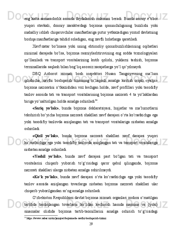 eng katta samaradorlik asosida foydalanish imkonini beradi. Bunda asosiy e’tibor
yuqori   stavkali,   doimiy   xarakterdagi   bojxona   qonunchiligining   buzilishi   yoki
mahalliy ishlab chiqaruvchilar manfaatlariga putur yetkazadigan yoxud davlatning
boshqa manfaatlariga tahdid soladigan, eng xavfli holatlarga qaratiladi.
Xavf-xatar   bo‘lmasa   yoki   uning   ehtimoliy   qonunbuzilishlarining   oqibatlari
minimal   darajada   bo‘lsa,   bojxona   rasmiylashtiruvining   eng   sodda   texnologiyalari
qo‘llaniladi   va   transport   vositalarining   kutib   qolishi,   yuklarni   tashish,   bojxona
terminallarida saqlash bilan bog‘liq asossiz xarajatlarga yo‘l qo‘yilmaydi.
DBQ   Axborot   xizmati   bosh   inspektori   Husan   Tangriyevning   ma’lum
qilishicha,   xavfni   boshqarish   tizimning   to‘laqonli   amalga   kiritish   orqali   «yalpi»
bojxona  nazoratini   o‘tkazishdan  voz  kechgan   holda,  xavf   profillari  yoki  tasodifiy
tanlov   asosida   tati   va   transport   vositalarining   bojxona   nazorati   4   ta   yo‘laklardan
biriga yo‘naltirilgan holda amalga oshiriladi 26
.
«Sariq   yo‘lak» ,   bunda   bojxona   deklaratsiyasi,   hujjatlar   va   ma’lumotlarni
tekshirish bo‘yicha bojxona nazorati shakllari xavf darajasi o‘rta ko‘rsatkichga ega
yoki   tasodifiy   tanlovda   aniqlangan   tati   va   transport   vositalariga   nisbatan   amalga
oshiriladi.
«Qizil   yo‘lak» ,   bunda   bojxona   nazorati   shakllari   xavf   darajasi   yuqori
ko‘rsatkichga ega yoki tasodifiy tanlovda aniqlangan tati va transport vositalariga
nisbatan amalga oshiriladi.
«Yashil   yo‘lak» ,   bunda   xavf   darajasi   past   bo‘lgan   tati   va   transport
vositalarini   chiqarib   yuborish   to‘g‘risidagi   qaror   qabul   qilinganda,   bojxona
nazorati shakllari ularga nisbatan amalga oshirilmaydi.
«Ko‘k   yo‘lak» ,   bunda   xavf   darajasi   o‘rta   ko‘rsatkichga   ega   yoki   tasodifiy
tanlov   asosida   aniqlangan   tovarlarga   nisbatan   bojxona   nazorati   shakllari   ular
chiqarib yuborilgandan so‘ng amalga oshiriladi.
O‘zbekiston Respublikasi davlat bojxona xizmati organlari xodimi o‘rnatilgan
tartibda   tasdiqlangan   tovarlarni   ko‘zdan   kechirish   hamda   namuna   va   (yoki)
sinamalar   olishda   bojxona   tartib-taomillarini   amalga   oshirish   to‘g‘risidagi
26
  https :// www . xabar . uz / uz / jamiyat / bojxonada - xavfni - boshqarish - tizimi
29