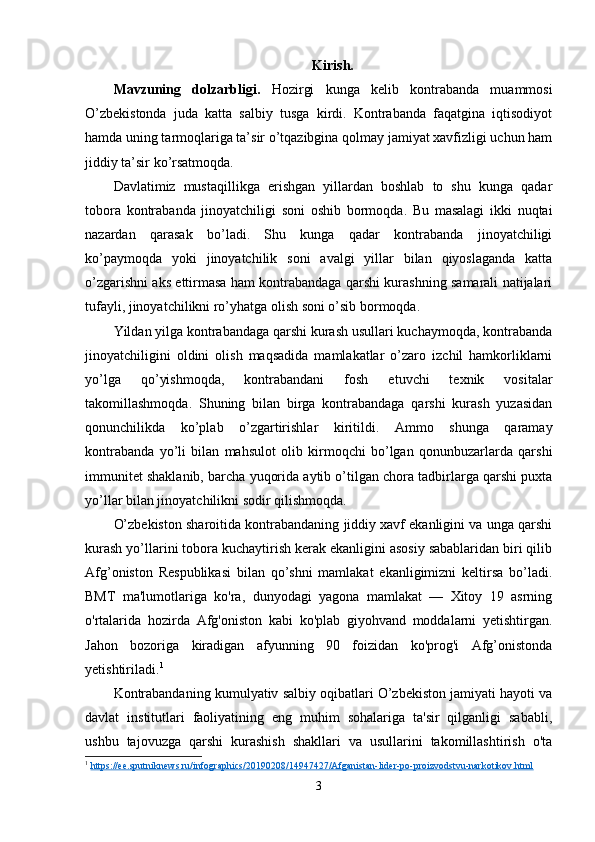 Kirish.
Mavzuning   dolzarbligi.   Hozirgi   kunga   kelib   kontrabanda   muammosi
O’zbekistonda   juda   katta   salbiy   tusga   kirdi.   Kontrabanda   faqatgina   iqtisodiyot
hamda uning tarmoqlariga ta’sir o’tqazibgina qolmay jamiyat xavfizligi uchun ham
jiddiy ta’sir ko’rsatmoqda. 
Davlatimiz   mustaqillikga   erishgan   yillardan   boshlab   to   shu   kunga   qadar
tobora   kontrabanda   jinoyatchiligi   soni   oshib   bormoqda.   Bu   masalagi   ikki   nuqtai
nazardan   qarasak   bo’ladi.   Shu   kunga   qadar   kontrabanda   jinoyatchiligi
ko’paymoqda   yoki   jinoyatchilik   soni   avalgi   yillar   bilan   qiyoslaganda   katta
o’zgarishni aks ettirmasa ham kontrabandaga qarshi kurashning samarali natijalari
tufayli, jinoyatchilikni ro’yhatga olish soni o’sib bormoqda.
Yildan yilga kontrabandaga qarshi kurash usullari kuchaymoqda, kontrabanda
jinoyatchiligini   oldini   olish   maqsadida   mamlakatlar   o’zaro   izchil   hamkorliklarni
yo’lga   qo’yishmoqda,   kontrabandani   fosh   etuvchi   texnik   vositalar
takomillashmoqda.   Shuning   bilan   birga   kontrabandaga   qarshi   kurash   yuzasidan
qonunchilikda   ko’plab   o’zgartirishlar   kiritildi.   Ammo   shunga   qaramay
kontrabanda   yo’li   bilan   mahsulot   olib   kirmoqchi   bo’lgan   qonunbuzarlarda   qarshi
immunitet shaklanib, barcha yuqorida aytib o’tilgan chora tadbirlarga qarshi puxta
yo’llar bilan jinoyatchilikni sodir qilishmoqda.
O’zbekiston sharoitida kontrabandaning jiddiy xavf ekanligini va unga qarshi
kurash yo’llarini tobora kuchaytirish kerak ekanligini asosiy sabablaridan biri qilib
Afg’oniston   Respublikasi   bilan   qo’shni   mamlakat   ekanligimizni   keltirsa   bo’ladi.
BMT   ma'lumotlariga   ko'ra,   dunyodagi   yagona   mamlakat   —   Xitoy   19   asrning
o'rtalarida   hozirda   Afg'oniston   kabi   ko'plab   giyohvand   moddalarni   yetishtirgan.
Jahon   bozoriga   kiradigan   afyunning   90   foizidan   ko'prog'i   Afg’onistonda
yetishtiriladi. 1
Kontrabandaning kumulyativ salbiy oqibatlari O’zbekiston jamiyati hayoti va
davlat   institutlari   faoliyatining   eng   muhim   sohalariga   ta'sir   qilganligi   sababli,
ushbu   tajovuzga   qarshi   kurashish   shakllari   va   usullarini   takomillashtirish   o'ta
1
  https://ee.sputniknews.ru/infographics/20190208/14947427/Afganistan-lider-po-proizvodstvu-narkotikov.html  
3 