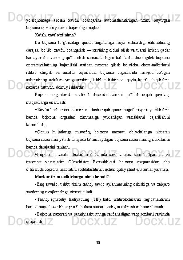 yo‘riqnomaga   asosan   xavfni   boshqarish   avtomatlashtirilgan   tizimi   buyurgan
bojxona operatsiyalarini bajarishga majbur.
Xo‘sh, xavf o‘zi nima?
Bu   bojxona   to‘g‘risidagi   qonun   hujjatlariga   rioya   etilmasligi   ehtimolining
darajasi   bo‘lib,  xavfni   boshqarish  — xavfning  oldini   olish  va ularni  imkon  qadar
kamaytirish,   ularning   qo‘llanilish   samaradorligini   baholash,   shuningdek   bojxona
operatsiyalarining   bajarilishi   ustidan   nazorat   qilish   bo‘yicha   chora-tadbirlarni
ishlab   chiqish   va   amalda   bajarishni,   bojxona   organlarida   mavjud   bo‘lgan
axborotning   uzluksiz   yangilanishini,   tahlil   etilishini   va   qayta   ko‘rib   chiqilishini
nazarda tutuvchi doimiy ishlardir.
Bojxona   organlarida   xavfni   boshqarish   tizimini   qo‘llash   orqali   quyidagi
maqsadlarga erishiladi:
 Xavfni boshqarish tizimini qo‘llash orqali qonun hujjatlariga rioya etilishini
hamda   bojxona   organlari   zimmasiga   yuklatilgan   vazifalarni   bajarilishini
ta’minlash;
 Qonun   hujjatlariga   muvofiq,   bojxona   nazorati   ob’yektlariga   nisbatan
bojxona nazoratini yetarli darajada ta’minlaydigan bojxona nazoratining shakllarini
hamda darajasini tanlash;
 Bojxona   nazoratini   tezlashtirish   hamda   xavf   darajasi   kam   bo‘lgan   tati   va
transport   vositalarini   O‘zbekiston   Respublikasi   bojxona   chegarasidan   olib
o‘tilishida bojxona nazoratini soddalashtirish uchun qulay shart-sharoitlar yaratish.
Mazkur tizim tadbirkorga nima beradi?
 Eng   avvalo,   ushbu   tizim   tashqi   savdo   aylanmasining   oshishiga   va   xalqaro
savdoning rivojlanishiga xizmat qiladi;
 Tashqi   iqtisodiy   faoliyatning   (TIF)   halol   ishtirokchilarini   rag‘batlantirish
hamda huquqbuzarliklar profilaktikasi samaradorligini oshirish imkonini beradi;
 Bojxona nazorati va rasmiylashtiruviga sarflanadigan vaqt sezilarli ravishda
qisqaradi;
30 