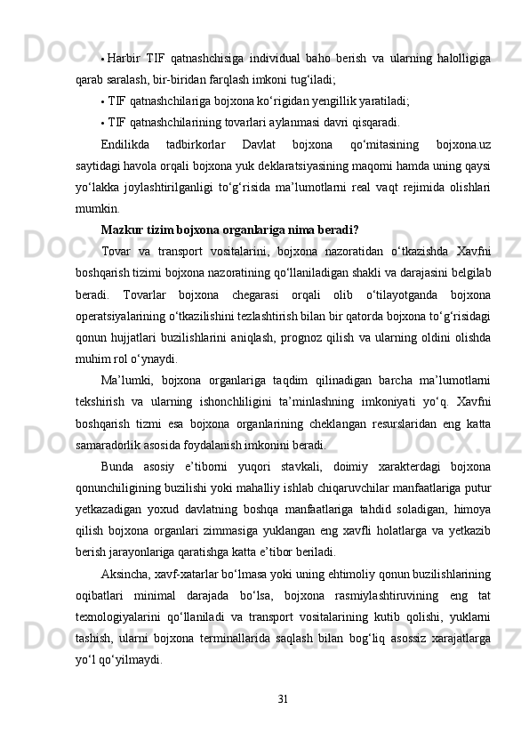  Harbir   TIF   qatnashchisiga   individual   baho   berish   va   ularning   halolligiga
qarab saralash, bir-biridan farqlash imkoni tug‘iladi;
 TIF qatnashchilariga bojxona ko‘rigidan yengillik yaratiladi;
 TIF qatnashchilarining tovarlari aylanmasi davri qisqaradi.
Endilikda   tadbirkorlar   Davlat   bojxona   qo‘mitasining   bojxona.uz
saytidagi   havola   orqali bojxona yuk deklaratsiyasining maqomi hamda uning qaysi
yo‘lakka   joylashtirilganligi   to‘g‘risida   ma’lumotlarni   real   vaqt   rejimida   olishlari
mumkin.
Mazkur tizim bojxona organlariga nima beradi?
Tovar   va   transport   vositalarini,   bojxona   nazoratidan   o‘tkazishda   Xavfni
boshqarish tizimi bojxona nazoratining qo‘llaniladigan shakli va darajasini belgilab
beradi.   Tovarlar   bojxona   chegarasi   orqali   olib   o‘tilayotganda   bojxona
operatsiyalarining o‘tkazilishini tezlashtirish bilan bir qatorda bojxona to‘g‘risidagi
qonun   hujjatlari   buzilishlarini   aniqlash,   prognoz   qilish   va   ularning   oldini   olishda
muhim rol o‘ynaydi.
Ma’lumki,   bojxona   organlariga   taqdim   qilinadigan   barcha   ma’lumotlarni
tekshirish   va   ularning   ishonchliligini   ta’minlashning   imkoniyati   yo‘q.   Xavfni
boshqarish   tizmi   esa   bojxona   organlarining   cheklangan   resurslaridan   eng   katta
samaradorlik asosida foydalanish imkonini beradi.
Bunda   asosiy   e’tiborni   yuqori   stavkali,   doimiy   xarakterdagi   bojxona
qonunchiligining buzilishi yoki mahalliy ishlab chiqaruvchilar manfaatlariga putur
yetkazadigan   yoxud   davlatning   boshqa   manfaatlariga   tahdid   soladigan,   himoya
qilish   bojxona   organlari   zimmasiga   yuklangan   eng   xavfli   holatlarga   va   yetkazib
berish jarayonlariga qaratishga katta e’tibor beriladi.
Aksincha, xavf-xatarlar bo‘lmasa yoki uning ehtimoliy qonun buzilishlarining
oqibatlari   minimal   darajada   bo‘lsa,   bojxona   rasmiylashtiruvining   eng   tat
texnologiyalarini   qo‘llaniladi   va   transport   vositalarining   kutib   qolishi,   yuklarni
tashish,   ularni   bojxona   terminallarida   saqlash   bilan   bog‘liq   asossiz   xarajatlarga
yo‘l qo‘yilmaydi.
31