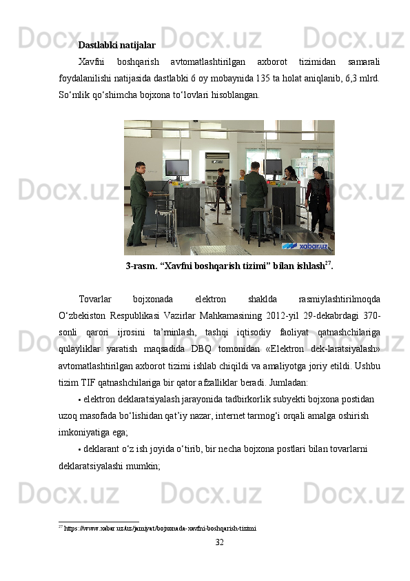 Dastlabki natijalar
Xavfni   boshqarish   avtomatlashtirilgan   axborot   tizimidan   samarali
foydalanilishi natijasida dastlabki 6 oy mobaynida 135 ta holat aniqlanib, 6,3 mlrd.
So‘mlik qo‘shimcha bojxona to‘lovlari hisoblangan.
 
3-rasm.   “Xavfni boshqarish tizimi” bilan ishlash 27
.
Tovarlar   bojxonada   elektron   shaklda   rasmiylashtirilmoqda
O‘zbekiston   Respublikasi   Vazirlar   Mahkamasining   2012-yil   29-dekabrdagi   370-
sonli   qarori   ijrosini   ta’minlash,   tashqi   iqtisodiy   faoliyat   qatnashchilariga
qulayliklar   yaratish   maqsadida   DBQ   tomonidan   «Elektron   dek-laratsiyalash»
avtomatlashtirilgan axborot tizimi ishlab chiqildi va amaliyotga joriy etildi. Ushbu
tizim TIF qatnashchilariga bir qator afzalliklar beradi. Jumladan:
 elektron deklaratsiyalash jarayonida tadbirkorlik subyekti bojxona postidan 
uzoq masofada bo‘lishidan qat’iy nazar, internet tarmog‘i orqali amalga oshirish 
imkoniyatiga ega;
 deklarant o‘z ish joyida o‘tirib, bir necha bojxona postlari bilan tovarlarni 
deklaratsiyalashi mumkin;
27
  https :// www . xabar . uz / uz / jamiyat / bojxonada - xavfni - boshqarish - tizimi
32 