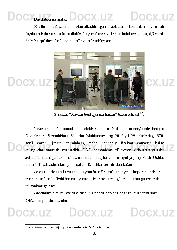 Dastlabki natijalar
Xavfni   boshqarish   avtomatlashtirilgan   axborot   tizimidan   samarali
foydalanilishi natijasida dastlabki 6 oy mobaynida 135 ta holat aniqlanib, 6,3 mlrd.
So‘mlik qo‘shimcha bojxona to‘lovlari hisoblangan.
 
3-rasm.   “Xavfni boshqarish tizimi” bilan ishlash 27
.
Tovarlar   bojxonada   elektron   shaklda   rasmiylashtirilmoqda
O‘zbekiston   Respublikasi   Vazirlar   Mahkamasining   2012-yil   29-dekabrdagi   370-
sonli   qarori   ijrosini   ta’minlash,   tashqi   iqtisodiy   faoliyat   qatnashchilariga
qulayliklar   yaratish   maqsadida   DBQ   tomonidan   «Elektron   dek-laratsiyalash»
avtomatlashtirilgan axborot tizimi ishlab chiqildi va amaliyotga joriy etildi. Ushbu
tizim TIF qatnashchilariga bir qator afzalliklar beradi. Jumladan:
 elektron deklaratsiyalash jarayonida tadbirkorlik subyekti bojxona postidan 
uzoq masofada bo‘lishidan qat’iy nazar, internet tarmog‘i orqali amalga oshirish 
imkoniyatiga ega;
 deklarant o‘z ish joyida o‘tirib, bir necha bojxona postlari bilan tovarlarni 
deklaratsiyalashi mumkin;
27
  https :// www . xabar . uz / uz / jamiyat / bojxonada - xavfni - boshqarish - tizimi
32