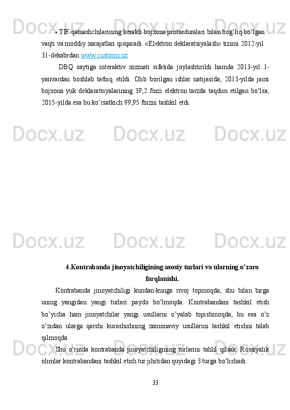  TIF qatnashchilarining kerakli bojxona protseduralari bilan bog‘liq bo‘lgan 
vaqti va moddiy xarajatlari qisqaradi.  «Elektron deklaratsiyalash» tizimi 2012-yil 
31-dekabrdan   www.customs.uz
  DBQ   saytiga   interaktiv   xizmati   sifatida   joylashtirildi   hamda   2013-yil   1-
yanvardan   boshlab   tatbiq   etildi.   Olib   borilgan   ishlar   natijasida,   2013-yilda   jami
bojxona  yuk   deklaratsiyalarining  39,2   foizi   elektron  tarzda   taqdim   etilgan   bo‘lsa,
2015-yilda esa bu ko‘rsatkich 99,95 foizni tashkil etdi.
4.Kontrabanda jinoyatchiligining asosiy turlari va ularning o’zaro
farqlanishi.
Kontrabanda   jinoyatchiligi   kundan-kunga   rivoj   topmoqda,   shu   bilan   birga
uning   yangidan   yangi   turlari   paydo   bo’lmoqda.   Kontrabandani   tashkil   etish
bo’yicha   ham   jinoyatchilar   yangi   usullarni   o’yalab   topishmoqda,   bu   esa   o’z
o’zidan   ularga   qarshi   kurashishning   zamonaviy   usullarini   tashkil   etishni   talab
qilmoqda. 
Shu   o’rinda   kontrabanda   jinoyatchiligining   turlarini   tahlil   qilsak.   Rossiyalik
olimlar kontrabandani tashkil etish tur jihitidan quyidagi 3 turga bo’lishadi:
33 