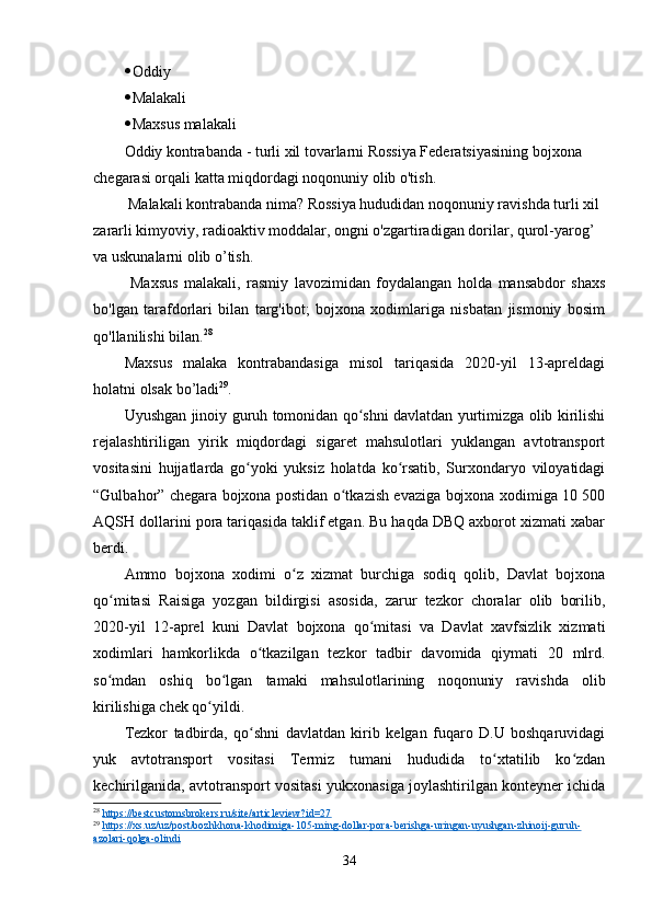  Oddiy
 Malakali
 Maxsus malakali
Oddiy kontrabanda - turli xil tovarlarni Rossiya Federatsiyasining bojxona 
chegarasi orqali katta miqdordagi noqonuniy olib o'tish.
 Malakali kontrabanda nima? Rossiya hududidan noqonuniy ravishda turli xil 
zararli kimyoviy, radioaktiv moddalar, ongni o'zgartiradigan dorilar, qurol-yarog’ 
va uskunalarni olib o’tish.
  Maxsus   malakali,   rasmiy   lavozimidan   foydalangan   holda   mansabdor   shaxs
bo'lgan   tarafdorlari   bilan   targ'ibot;   bojxona   xodimlariga   nisbatan   jismoniy   bosim
qo'llanilishi bilan. 28
Maxsus   malaka   kontrabandasiga   misol   tariqasida   2020-yil   13-apreldagi
holatni olsak bo’ladi 29
.
Uyushgan jinoiy guruh tomonidan qo shni davlatdan yurtimizga olib kirilishiʻ
rejalashtiriligan   yirik   miqdordagi   sigaret   mahsulotlari   yuklangan   avtotransport
vositasini   hujjatlarda   go yoki   yuksiz   holatda   ko rsatib,   Surxondaryo   viloyatidagi	
ʻ ʻ
“Gulbahor” chegara bojxona postidan o tkazish evaziga bojxona xodimiga 10 500	
ʻ
AQSH dollarini pora tariqasida taklif etgan. Bu haqda DBQ axborot xizmati xabar
berdi.
Ammo   bojxona   xodimi   o z   xizmat   burchiga   sodiq   qolib,   Davlat   bojxona	
ʻ
qo mitasi   Raisiga   yozgan   bildirgisi   asosida,   zarur   tezkor   choralar   olib   borilib,	
ʻ
2020-yil   12-aprel   kuni   Davlat   bojxona   qo mitasi   va   Davlat   xavfsizlik   xizmati	
ʻ
xodimlari   hamkorlikda   o tkazilgan   tezkor   tadbir   davomida   qiymati   20   mlrd.	
ʻ
so mdan   oshiq   bo lgan   tamaki   mahsulotlarining   noqonuniy   ravishda   olib	
ʻ ʻ
kirilishiga chek qo yildi.	
ʻ
Tezkor   tadbirda,   qo shni   davlatdan   kirib   kelgan   fuqaro   D.U   boshqaruvidagi	
ʻ
yuk   avtotransport   vositasi   Termiz   tumani   hududida   to xtatilib   ko zdan	
ʻ ʻ
kechirilganida, avtotransport vositasi yukxonasiga joylashtirilgan konteyner ichida
28
  https://bestcustomsbrokers.ru/site/articleview?id=27  
29
  https://xs.uz/uz/post/bozhkhona-khodimiga-105-ming-dollar-pora-berishga-uringan-uyushgan-zhinoij-guruh-
azolari-qolga-olindi  
34
