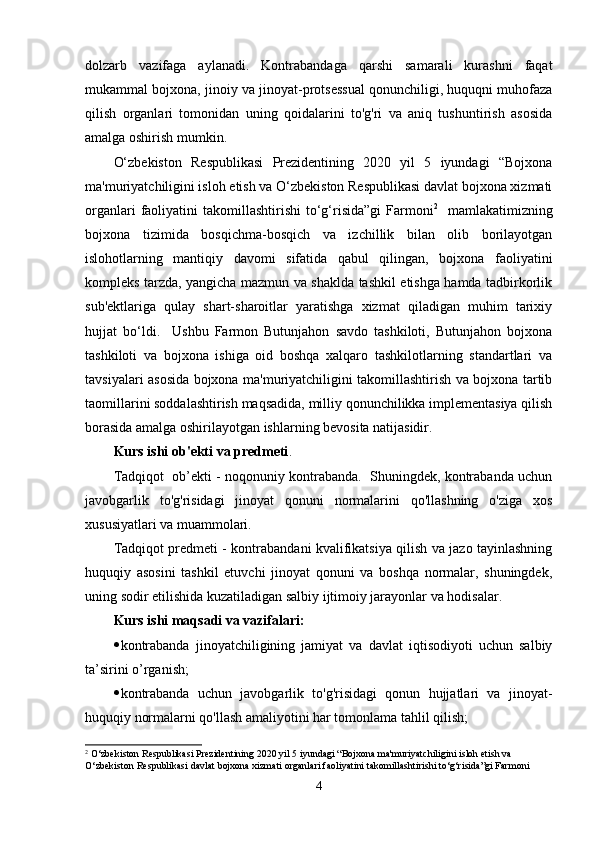 dolzarb   vazifaga   aylanadi.   Kontrabandaga   qarshi   samarali   kurashni   faqat
mukammal bojxona, jinoiy va jinoyat-protsessual qonunchiligi, huquqni muhofaza
qilish   organlari   tomonidan   uning   qoidalarini   to'g'ri   va   aniq   tushuntirish   asosida
amalga oshirish mumkin.
O‘zbekiston   Respublikasi   Prezidentining   2020   yil   5   iyundagi   “Bojxona
ma'muriyatchiligini isloh etish va O‘zbekiston Respublikasi davlat bojxona xizmati
organlari   faoliyatini   takomillashtirishi  to‘g‘risida”gi  Farmoni 2
    mamlakatimizning
bojxona   tizimida   bosqichma-bosqich   va   izchillik   bilan   olib   borilayotgan
islohotlarning   mantiqiy   davomi   sifatida   qabul   qilingan,   bojxona   faoliyatini
kompleks tarzda, yangicha mazmun va shaklda tashkil etishga hamda tadbirkorlik
sub'ektlariga   qulay   shart-sharoitlar   yaratishga   xizmat   qiladigan   muhim   tarixiy
hujjat   bo‘ldi.     Ushbu   Farmon   Butunjahon   savdo   tashkiloti,   Butunjahon   bojxona
tashkiloti   va   bojxona   ishiga   oid   boshqa   xalqaro   tashkilotlarning   standartlari   va
tavsiyalari asosida bojxona ma'muriyatchiligini takomillashtirish va bojxona tartib
taomillarini soddalashtirish maqsadida, milliy qonunchilikka implementasiya qilish
borasida amalga oshirilayotgan ishlarning bevosita natijasidir.
Kurs ishi  ob'ekti va predmeti . 
Tadqiqot  ob’ekti - noqonuniy kontrabanda.  Shuningdek, kontrabanda uchun
javobgarlik   to'g'risidagi   jinoyat   qonuni   normalarini   qo'llashning   o'ziga   xos
xususiyatlari va muammolari.
Tadqiqot predmeti - kontrabandani kvalifikatsiya qilish va jazo tayinlashning
huquqiy   asosini   tashkil   etuvchi   jinoyat   qonuni   va   boshqa   normalar,   shuningdek,
uning sodir etilishida kuzatiladigan salbiy ijtimoiy jarayonlar va hodisalar.
Kurs ishi maqsadi va vazifalari:
 kontrabanda   jinoyatchiligining   jamiyat   va   davlat   iqtisodiyoti   uchun   salbiy
ta’sirini o’rganish; 
 kontrabanda   uchun   javobgarlik   to'g'risidagi   qonun   hujjatlari   va   jinoyat-
huquqiy normalarni qo'llash amaliyotini har tomonlama tahlil qilish;
2
 O‘zbekiston Respublikasi Prezidentining 2020 yil 5 iyundagi “Bojxona ma'muriyatchiligini isloh etish va 
O‘zbekiston Respublikasi davlat bojxona xizmati organlari faoliyatini takomillashtirishi to‘g‘risida”gi Farmoni
4 