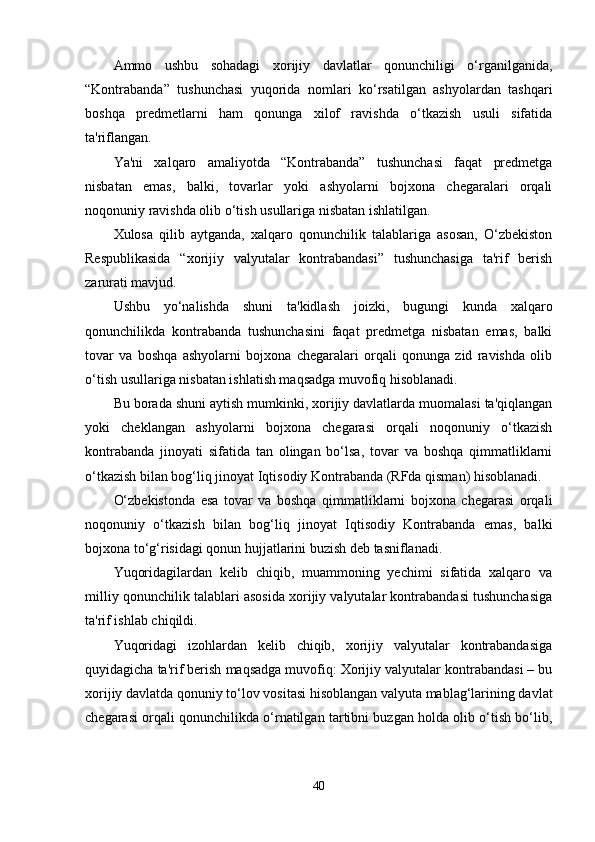 Ammo   ushbu   sohadagi   xorijiy   davlatlar   qonunchiligi   o‘rganilganida,
“Kontrabanda”   tushunchasi   yuqorida   nomlari   ko‘rsatilgan   ashyolardan   tashqari
boshqa   predmetlarni   ham   qonunga   xilof   ravishda   o‘tkazish   usuli   sifatida
ta'riflangan.
Ya'ni   xalqaro   amaliyotda   “Kontrabanda”   tushunchasi   faqat   predmetga
nisbatan   emas,   balki,   tovarlar   yoki   ashyolarni   bojxona   chegaralari   orqali
noqonuniy ravishda olib o‘tish usullariga nisbatan ishlatilgan.
Xulosa   qilib   aytganda,   xalqaro   qonunchilik   talablariga   asosan,   O‘zbekiston
Respublikasida   “xorijiy   valyutalar   kontrabandasi”   tushunchasiga   ta'rif   berish
zarurati mavjud.
Ushbu   yo‘nalishda   shuni   ta'kidlash   joizki,   bugungi   kunda   xalqaro
qonunchilikda   kontrabanda   tushunchasini   faqat   predmetga   nisbatan   emas,   balki
tovar   va   boshqa   ashyolarni   bojxona   chegaralari   orqali   qonunga   zid   ravishda   olib
o‘tish usullariga nisbatan ishlatish maqsadga muvofiq hisoblanadi.
Bu borada shuni aytish mumkinki, xorijiy davlatlarda muomalasi ta'qiqlangan
yoki   cheklangan   ashyolarni   bojxona   chegarasi   orqali   noqonuniy   o‘tkazish
kontrabanda   jinoyati   sifatida   tan   olingan   bo‘lsa,   tovar   va   boshqa   qimmatliklarni
o‘tkazish bilan bog‘liq jinoyat Iqtisodiy Kontrabanda (RFda qisman) hisoblanadi.
O‘zbekistonda   esa   tovar   va   boshqa   qimmatliklarni   bojxona   chegarasi   orqali
noqonuniy   o‘tkazish   bilan   bog‘liq   jinoyat   Iqtisodiy   Kontrabanda   emas,   balki
bojxona to‘g‘risidagi qonun hujjatlarini buzish deb tasniflanadi.
Yuqoridagilardan   kelib   chiqib,   muammoning   yechimi   sifatida   xalqaro   va
milliy qonunchilik talablari asosida xorijiy valyutalar kontrabandasi tushunchasiga
ta'rif ishlab chiqildi.
Yuqoridagi   izohlardan   kelib   chiqib,   xorijiy   valyutalar   kontrabandasiga
quyidagicha ta'rif berish maqsadga muvofiq: Xorijiy valyutalar kontrabandasi – bu
xorijiy davlatda qonuniy to‘lov vositasi hisoblangan valyuta mablag‘larining davlat
chegarasi orqali qonunchilikda o‘rnatilgan tartibni buzgan holda olib o‘tish bo‘lib,
40