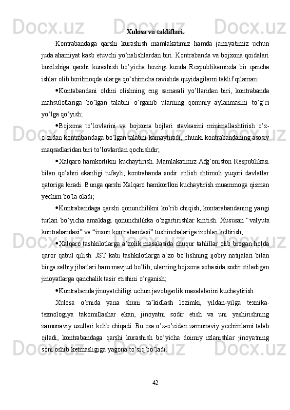 Xulosa va takliflari.
Kontrabandaga   qarshi   kurashish   mamlakatimiz   hamda   jamiyatimiz   uchun
juda ahamiyat kasb etuvchi yo’nalishlardan biri. Kontrabanda va bojxona qoidalari
buzilshiga   qarshi   kurashish   bo’yicha   hozirgi   kunda   Respublikamizda   bir   qancha
ishlar olib borilmoqda ularga qo’shimcha ravishda quyidagilarni taklif qilaman:
 Kontabandani   oldini   olishning   eng   samarali   yo’llaridan   biri,   kontrabanda
mahsulotlariga   bo’lgan   talabni   o’rganib   ularning   qonuniy   aylanmasini   to’g’ri
yo’lga qo’yish;
 Bojxona   to’lovlarini   va   bojxona   bojlari   stavkasini   minimallashtirish   o’z-
o’zidan kontrabandaga bo’lgan talabni kamaytiradi, chunki kontrabandaning asosiy
maqsadlaridan biri to’lovlardan qochishdir;
 Xalqaro hamkorlikni kuchaytirish. Mamlakatimiz Afg’oniston Respublikasi
bilan   qo’shni   ekanligi   tufayli,   kontrabanda   sodir   etilish   ehtimoli   yuqori   davlatlar
qatoriga kiradi. Bunga qarshi Xalqaro hamkorlkni kuchaytirish muammoga qisman
yechim bo’la oladi;
 Kontrabandaga qarshi qonunchilikni ko’rib chiqish, kontarabandaning yangi
turlari   bo’yicha   amaldagi   qonunchilikka  o’zgartirishlar  kiritish.   Xususan  “valyuta
kontrabandasi” va “inson kontrabandasi” tushinchalariga izohlar keltirish;
 Xalqaro tashkilotlarga a’zolik masalasida chuqur tahlillar olib brogan holda
qaror   qabul   qilish.   JST   kabi   tashkilotlarga   a’zo   bo’lishning   ijobiy   natijalari   bilan
birga salbiy jihatlari ham mavjud bo’lib, ularning bojxona sohasida sodir etiladigan
jinoyatlarga qanchalik tasir etishini o’rganish;
 Kontrabanda jinoyatchiligi uchun javobgarlik masalalarini kuchaytirish.
Xulosa   o’rnida   yana   shuni   ta’kidlash   lozimki,   yildan-yilga   texnika-
texnologiya   takomillashar   ekan,   jinoyatni   sodir   etish   va   uni   yashirishning
zamonaviy usullari kelib chiqadi. Bu esa o’z-o’zidan zamonaviy yechimlarni talab
qiladi,   kontrabandaga   qarshi   kurashish   bo’yicha   doimiy   izlanishlar   jinoyatning
soni oshib ketmasligiga yagona to’siq bo’ladi.
42