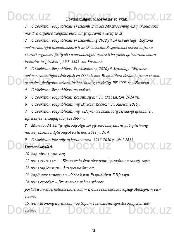 Foydalanilgan adabiyotlar ro‘yxati .
1. O‘zbekiston Respublikasi Prezidenti Shavkat Mirziyoevning «Buyuk kelajakni 
mard va olijanob xalqimiz bilan birga quramiz.» Xalq so‘zi
2. O‘zbekiston Respublikasi Prezidentining 2018 yil 24 noyabrlagi “Bojxona 
ma'murchiligini takomillashtirish va O‘zbekiston Respublikasi davlat bojxona 
xizmati organlari faoliyati samaradorligini oshirish bo‘yicha qo‘shimcha chora-
tadbirlar to‘g‘risida”gi PF-5582-son Farmoni.
3. O‘zbekiston Respublikasi Prezidentining 2020 yil 5iyundagi “Bojxona 
ma'muriyatchiligini isloh etish va O‘zbekiston Respublikasi davlat bojxona xizmati
organlari faoliyatini takomillashtirish to‘g‘risida”gi PF-6005-son Farmoni.
4. O‘zbekiston Respublikasi qonunlari. 
5. O‘zbekiston Respublikasi Konstitusiyasi. T.: O‘zbekiston, 2014 yil.
6. O‘zbekiston Respublikasining Bojxona Kodeksi. T.: Adolat, 2016y.
7. O‘zbekiston Respublikasining  «Bojxona xizmati to‘g‘risida»gi qonuni. T.: 
Iqtisodiyot va xuquq dunyosi 1997 y.
8. Mamatov M. Milliy iqtisodiyotga xorijiy investisiyalarni jalb qilishning 
nazariy asoslari, Iqtisodiyot va ta'lim, 2011 y., № 4.
9. O‘zbekiston iqtisodiy axborotnomasi, 2017-2020 y., № 1-№12
Internet saytlari .
10. http://www. wto. org
11. www.review.uz – “Ekonomicheskoe obozrenie” jurnalining rasmiy sayti
12. www.vip.lenta.ru – Internet nashriyoti
13. http//www.sustoms.ru –O‘zbekiston Respublikasi DBQ sayti
14. www.omad.uz – Biznes rivoji uchun axborot 
portali. www.internetindicators.com –  Иқтисодий индикаторлар Интернет веб-
сайти.
15. www.economyworld.com –  Ахборот Технологиялари Ассосацияси веб-
сайти.
43