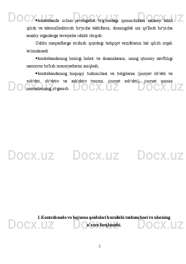  kontrabanda   uchun   javobgarlik   to'g'risidagi   qonunchilikni   nazariy   tahlil
qilish   va   takomillashtirish   bo'yicha   takliflarni,   shuningdek   uni   qo'llash   bo'yicha
amaliy organlarga tavsiyalar ishlab chiqish.
Ushbu   maqsadlarga   erishish   quyidagi   tadqiqot   vazifalarini   hal   qilish   orqali
ta'minlanadi:
 kontrabandaning   hozirgi   holati   va   dinamikasini,   uning   ijtimoiy   xavfliligi
namoyon bo'lish xususiyatlarini aniqlash;
 kontrabandaning   huquqiy   tushunchasi   va   belgilarini   (jinoyat   ob'ekti   va
sub'ekti,   ob'ektiv   va   sub'ektiv   tomoni,   jinoyat   sub'ekti),   jinoyat   qonuni
normalarining o'rganish.
1.Kontrabanda va bojxona qoidalari buzulishi tushunchasi va ularning
o’zaro farqlanishi.
5 