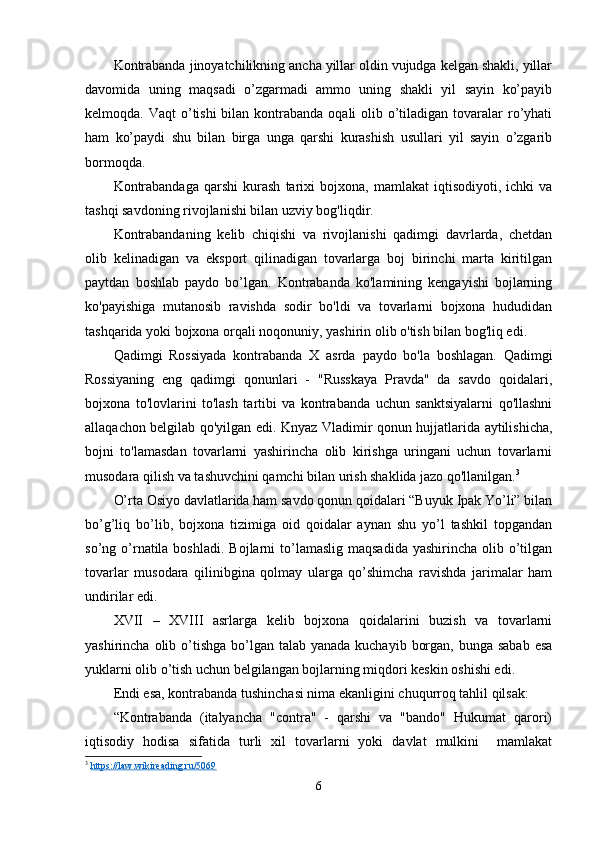 Kontrabanda jinoyatchilikning ancha yillar oldin vujudga kelgan shakli, yillar
davomida   uning   maqsadi   o’zgarmadi   ammo   uning   shakli   yil   sayin   ko’payib
kelmoqda. Vaqt  o’tishi  bilan kontrabanda  oqali  olib o’tiladigan tovaralar  ro’yhati
ham   ko’paydi   shu   bilan   birga   unga   qarshi   kurashish   usullari   yil   sayin   o’zgarib
bormoqda.
Kontrabandaga   qarshi   kurash   tarixi   bojxona,   mamlakat   iqtisodiyoti,   ichki   va
tashqi savdoning rivojlanishi bilan uzviy bog'liqdir.
Kontrabandaning   kelib   chiqishi   va   rivojlanishi   qadimgi   davrlarda,   chetdan
olib   kelinadigan   va   eksport   qilinadigan   tovarlarga   boj   birinchi   marta   kiritilgan
paytdan   boshlab   paydo   bo’lgan.   Kontrabanda   ko'lamining   kengayishi   bojlarning
ko'payishiga   mutanosib   ravishda   sodir   bo'ldi   va   tovarlarni   bojxona   hududidan
tashqarida yoki bojxona orqali noqonuniy, yashirin olib o'tish bilan bog'liq edi.
Qadimgi   Rossiyada   kontrabanda   X   asrda   paydo   bo'la   boshlagan.   Qadimgi
Rossiyaning   eng   qadimgi   qonunlari   -   "Russkaya   Pravda"   da   savdo   qoidalari,
bojxona   to'lovlarini   to'lash   tartibi   va   kontrabanda   uchun   sanktsiyalarni   qo'llashni
allaqachon belgilab qo'yilgan edi. Knyaz Vladimir qonun hujjatlarida aytilishicha,
bojni   to'lamasdan   tovarlarni   yashirincha   olib   kirishga   uringani   uchun   tovarlarni
musodara qilish va tashuvchini qamchi bilan urish shaklida jazo qo'llanilgan. 3
O’rta Osiyo davlatlarida ham savdo qonun qoidalari “Buyuk Ipak Yo’li” bilan
bo’g’liq   bo’lib,   bojxona   tizimiga   oid   qoidalar   aynan   shu   yo’l   tashkil   topgandan
so’ng o’rnatila  boshladi.  Bojlarni   to’lamaslig  maqsadida  yashirincha  olib  o’tilgan
tovarlar   musodara   qilinibgina   qolmay   ularga   qo’shimcha   ravishda   jarimalar   ham
undirilar edi.
XVII   –   XVIII   asrlarga   kelib   bojxona   qoidalarini   buzish   va   tovarlarni
yashirincha olib o’tishga  bo’lgan talab yanada kuchayib  borgan, bunga  sabab esa
yuklarni olib o’tish uchun belgilangan bojlarning miqdori keskin oshishi edi.
Endi esa, kontrabanda tushinchasi nima ekanligini chuqurroq tahlil qilsak:
“Kontrabanda   (italyancha   "contra"   -   qarshi   va   "bando"   Hukumat   qarori)
iqtisodiy   hodisa   sifatida   turli   xil   tovarlarni   yoki   davlat   mulkini     mamlakat
3
  https://law.wikireading.ru/5069  
6 