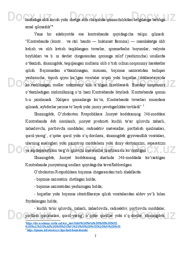 hududiga olib kirish yoki chetga olib chiqishda qonunchilikdan belgilanga tartibga
amal qilmaslik” 4
.
Yana   bir   adabiyotda   esa   kontrabanda   quyidagicha   talqin   qilinadi:
“Kontrabanda   (kontr…   va   ital.   bando   —   hukumat   farmoni)   —   mamlakatga   olib
kelish   va   olib   ketish   taqiklangan   tovarlar,   qimmatbaho   buyumlar,   valyuta
boyliklari   va   b.   ni   davlat   chegarasidan   qonunga   xilof   (yashirincha)   usullarda
o tkazish, shuningdek, taqiqlangan mollarni olib o tish uchun noqonuniy harakatlarʻ ʻ
qilish.   Bojxonadan   o tkazilmagan,   xususan,   bojxona   nazoratidan   tashqari	
ʻ
yashirincha,   topish   qiyin   bo lgan   vositalar   orqali   yoki   hujjatlar   (deklaratsiya)da	
ʻ
ko rsatilmagan   mollar   nokrnuniy   olib   o tilgan   hisoblanadi.   Bunday   noqonuniy	
ʻ ʻ
o tkaziladigan   molmulkning   o zi   ham   Kontrabanda   deyiladi.   Kontrabanda   qonun
ʻ ʻ
b-n   jazolanadi.   Xalqaro   qonunlarga   ko ra,   Kontrabanda   tovarlari   musodara	
ʻ
qilinadi, aybdorlar jarima to laydi yoki jinoiy javobgarlikka tortiladi”.	
ʻ 5
Shuningdek,   O‘zbekiston   Respublikasi   Jinoyat   kodeksining   246-moddasi
Kontrabanda   deb   nomlanib,   jinoyat   predmeti   kuchli   ta'sir   qiluvchi   zaharli,
zaharlovchi,   portlovchi   moddalar,   radioaktiv   materiallar,   portlatish   qurilmalari,
qurol-yarog‘,   o‘qotar   qurol   yoki   o‘q-dorilarni,   shuningdek   giyovandlik   vositalari,
ularning   analoglari   yoki   psixotrop  moddalarni   yoki   diniy   ekstremizm,   separatizm
va aqidaparastlikni targ‘ib qiluvchi materiallar hisoblanishi ko‘rsatilgan.
Shuningdek,   Jinoyat   kodeksining   sharhida   246-moddada   ko‘rsatilgan
Kontrabanda jinoyatning usullari quyidagicha tavsiflabberilgan: 
O‘zbekiston Respublikasi bojxona chegarasidan turli shakllarda:
- bojxona nazoratini chetlagan holda;
- bojxona nazoratidan yashiringan holda;
-   hujjatlar   yoki   bojxona   identifikasiya   qilish   vositalaridan   aldov   yo‘li   bilan
foydalangan holda;
- kuchli ta'sir  qiluvchi, zaharli, zaharlovchi, radioaktiv, portlovchi  moddalar,
portlash   qurilmalari,   qurol-yarog‘,   o‘qotar   qurollar   yoki   o‘q-dorilar,   shuningdek,
4
https://dic.academic.ru/dic.nsf/enc_law/1066/%D0%9A%D0%9E%D0%9D   
%D0%A2%D0%A0%D0%90%D0%91%D0%90%D0%9D%D0%94%D0%90  
5
  https://qomus.info/oz/encyclopedia/k/kontrabanda/  
7 