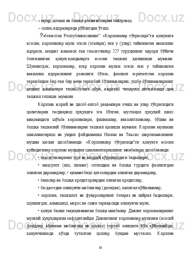 – муҳр, штамп ва бошқа реквизитларни тайёрлаш; 
– солиқ идораларида рўйхатдан ўтиш. 
  Ўзбекистон   Республикасининг”   «Корхоналар   тўғрисида"ги   қонунига
асосан,   корхоналар   мулк   эгаси   (эгалари)   ёки   у   (улар)   тайинлаган   вакиллик
идораси,   меҳнат   жамоаси   ёки   таъсисчилар   227   гуруҳининг   қарори   бўйича
белгиланган   қонун-қоидаларга   асосан   ташкил   қилиниши   мумкин.
Шунингдек,   корхоналар,   агар   корхона   мулки   эгаси   ёки   у   тайинлаган
вакиллик   идорасининг   розилиги   бўлса,   фаолият   юритаётган   корхона
таркибидан бир ёки бир неча таркибий бўлинмаларни, ушбу бўлинмаларнинг
меҳнат   жамоалари   ташаббусига   кўра,   ажратиб   чиқариш   натижасида   ҳам
ташкил топиши  мумкин. 
Корхона   жорий   ва   ҳисоб-китоб   рақамлари   очиш   ва   улар   тўғрисидаги
ҳолатларни   тасдиқлаш   ҳуқуқига   эга   бўлган,   мустақил   ҳуқуқий   шахс
мақомидаги   шўъба   корхоналари,   филиаллар,   ваколатхоналар,   бўлим   ва
бошқа   ташкилий   бўлинмаларни   ташкил   қилиши   мумкин.   Корхона   мулкини
шакллантириш   ва   ундан   фойдаланиш   Низом   ва   Таъсис   шартномасининг
муҳим   қисми   ҳисобланади.   «Корхоналар   тўғрисида"ги   қонунга   асосан
қуйидагилар корхона мулкини шакллантиришнинг манбалари ҳисобланади: 
• таъсисчиларнинг пул ва моддий кўринишдаги бадаллари; 
•   маҳсулот   (иш,   хизмат)   сотишдан   ва   бошқа   турдаги   фаолиятдан
олинган даромадлар; • қимматбаҳо қоғозлардан олинган даромадлар; 
• банклар ва бошқа кредиторлардан олинган кредитлар; 
• бюджетдан олинувчи маблағлар (дотация), капитал қўйилмалар; 
•   корхона,   ташкилот   ва   фуқароларнинг   беғараз   ва   хайрия   бадаллари,
шунингдек, алмашиш, мерос ва совға тариқасида олинувчи мулк; 
• қонун билан тақиқланмаган бошқа манбалар. Давлат корхоналарнинг
мулкий ҳуқуқларини кафолатлайди. Давлатнинг корхоналар мулкини (асосий
фондлар,   айланма   маблағлар   ва   ҳоказо)   тортиб   олишига   йўл   қўйилмайди,
қонунчиликда   кўзда   тутилган   ҳоллар   бундан   мустасно.   Корхона
10 