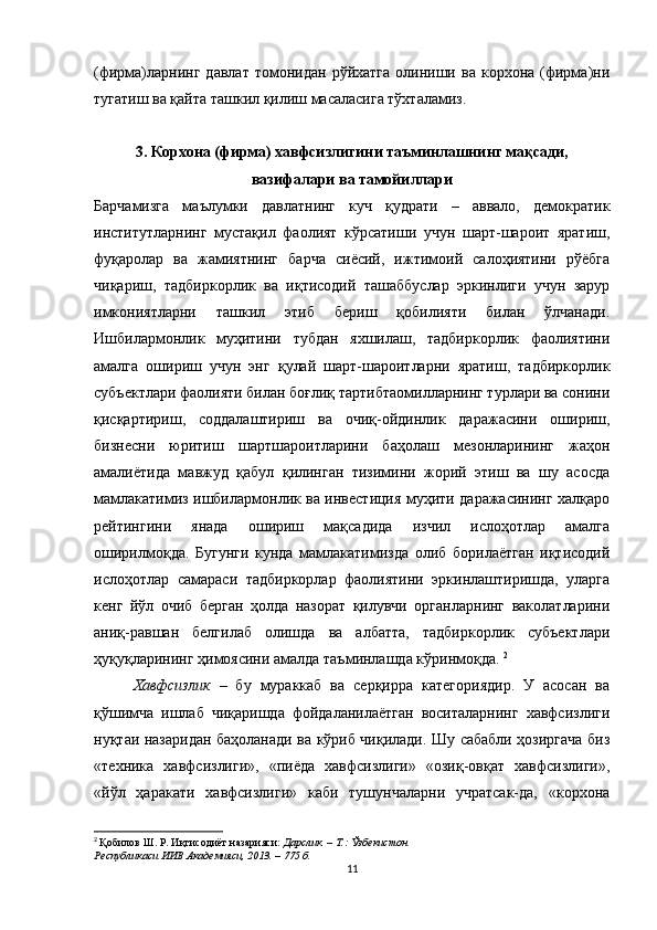 (фирма)ларнинг   давлат   томонидан   рўйхатга   олиниши   ва   корхона   (фирма)ни
тугатиш ва қайта ташкил қилиш масаласига тўхталамиз.
3.   Корхона (фирма) хавфсизлигини таъминлашнинг мақсади,
вазифалари ва тамойиллари  
Барчамизга   маълумки   давлатнинг   куч   қудрати   –   аввало,   демократик
институтларнинг   мустақил   фаолият   кўрсатиши   учун   шарт-шароит   яратиш,
фуқаролар   ва   жамиятнинг   барча   сиёсий,   ижтимоий   салоҳиятини   рўёбга
чиқариш,   тадбиркорлик   ва   иқтисодий   ташаббуслар   эркинлиги   учун   зарур
имкониятларни   ташкил   этиб   бериш   қобилияти   билан   ўлчанади.
Ишбилармонлик   муҳитини   тубдан   яхшилаш,   тадбиркорлик   фаолиятини
амалга   ошириш   учун   энг   қулай   шарт-шароитларни   яратиш,   тадбиркорлик
субъектлари фаолияти билан боғлиқ тартибтаомилларнинг турлари ва сонини
қисқартириш,   соддалаштириш   ва   очиқ-ойдинлик   даражасини   ошириш,
бизнесни   юритиш   шартшароитларини   баҳолаш   мезонларининг   жаҳон
амалиётида   мавжуд   қабул   қилинган   тизимини   жорий   этиш   ва   шу   асосда
мамлакатимиз ишбилармонлик ва инвестиция муҳити даражасининг халқаро
рейтингини   янада   ошириш   мақсадида   изчил   ислоҳотлар   амалга
оширилмоқда.   Бугунги   кунда   мамлакатимизда   олиб   борилаётган   иқтисодий
ислоҳотлар   самараси   тадбиркорлар   фаолиятини   эркинлаштиришда,   уларга
кенг   йўл   очиб   берган   ҳолда   назорат   қилувчи   органларнинг   ваколатларини
аниқ-равшан   белгилаб   олишда   ва   албатта,   тадбиркорлик   субъектлари
ҳуқуқларининг ҳимоясини амалда таъминлашда кўринмоқда.  2
Хавфсизлик   –   бу   мураккаб   ва   серқирра   категориядир.   У   асосан   ва
қўшимча   ишлаб   чиқаришда   фойдаланилаётган   воситаларнинг   хавфсизлиги
нуқтаи назаридан баҳоланади ва кўриб чиқилади. Шу сабабли ҳозиргача биз
«техника   хавфсизлиги»,   «пиёда   хавфсизлиги»   «озиқ-овқат   хавфсизлиги»,
«йўл   ҳаракати   хавфсизлиги»   каби   тушунчаларни   учратсак-да,   «корхона
2
  Қобилов Ш. Р.   Иқтисодиёт назарияси:  Дарслик. – Т.: Ўзбекистон
Республикаси ИИВ Академияси, 2013. – 775 б.
11